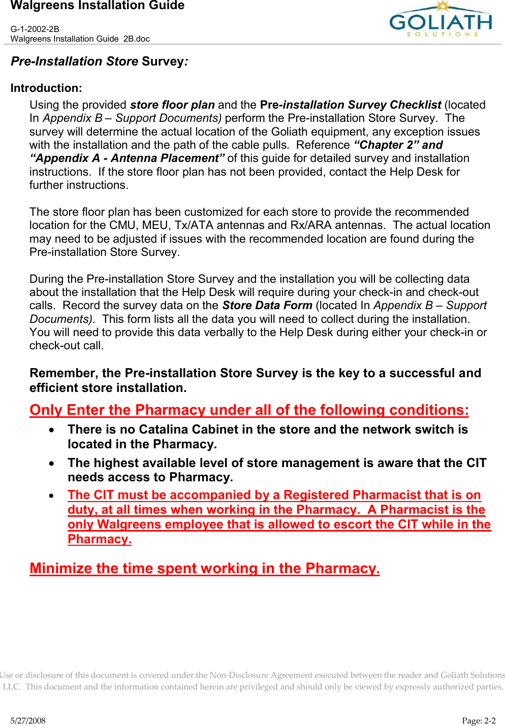 Walgreens Installation GuideG-1-2002-2BWalgreens Installation Guide  2B.docUse or disclosure of this document is covered under the Non-Disclosure Agreement executed between the reader and Goliath Solutions, LLC.  This document and the information contained herein are privileged and should only be viewed by expressly authorized parties.5/27/2008 Page: 2-2Pre-Installation Store Survey:Introduction:Using the provided store floor plan and the Pre-installation Survey Checklist (locatedIn Appendix B – Support Documents) perform the Pre-installation Store Survey.  The survey will determine the actual location of the Goliath equipment, any exception issueswith the installation and the path of the cable pulls.  Reference “Chapter 2” and “Appendix A - Antenna Placement” of this guide for detailed survey and installation instructions.  If the store floor plan has not been provided, contact the Help Desk for further instructions. The store floor plan has been customized for each store to provide the recommended location for the CMU, MEU, Tx/ATA antennas and Rx/ARA antennas.  The actual locationmay need to be adjusted if issues with the recommended location are found during the Pre-installation Store Survey.  During the Pre-installation Store Survey and the installation you will be collecting data about the installation that the Help Desk will require during your check-in and check-out calls.  Record the survey data on the Store Data Form (located In Appendix B – Support Documents).  This form lists all the data you will need to collect during the installation.  You will need to provide this data verbally to the Help Desk during either your check-in orcheck-out call.  Remember, the Pre-installation Store Survey is the key to a successful and efficient store installation.Only Enter the Pharmacy under all of the following conditions:There is no Catalina Cabinet in the store and the network switch is located in the Pharmacy.The highest available level of store management is aware that the CIT needs access to Pharmacy.The CIT must be accompanied by a Registered Pharmacist that is on duty, at all times when working in the Pharmacy.  A Pharmacist is the only Walgreens employee that is allowed to escort the CIT while in the Pharmacy.Minimize the time spent working in the Pharmacy.