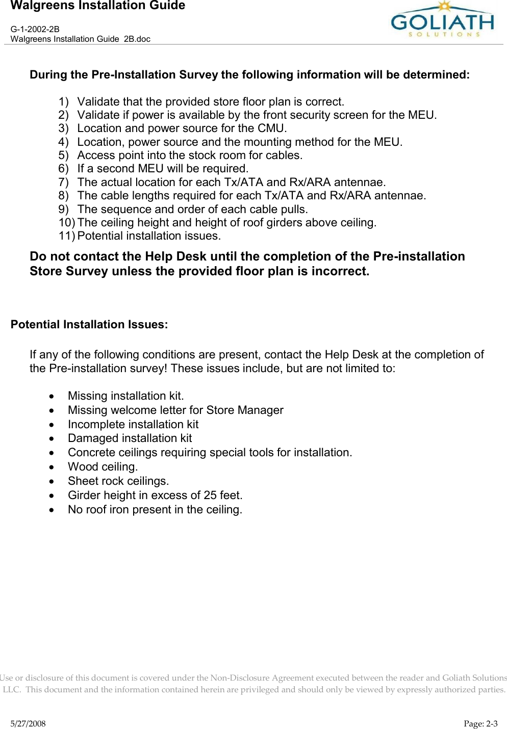 Walgreens Installation GuideG-1-2002-2BWalgreens Installation Guide  2B.docUse or disclosure of this document is covered under the Non-Disclosure Agreement executed between the reader and Goliath Solutions, LLC.  This document and the information contained herein are privileged and should only be viewed by expressly authorized parties.5/27/2008 Page: 2-3During the Pre-Installation Survey the following information will be determined:1) Validate that the provided store floor plan is correct.2) Validate if power is available by the front security screen for the MEU.3) Location and power source for the CMU.4) Location, power source and the mounting method for the MEU.5) Access point into the stock room for cables.6) If a second MEU will be required.7) The actual location for each Tx/ATA and Rx/ARA antennae.8) The cable lengths required for each Tx/ATA and Rx/ARA antennae.9) The sequence and order of each cable pulls.10) The ceiling height and height of roof girders above ceiling.11) Potential installation issues.Do not contact the Help Desk until the completion of the Pre-installation Store Survey unless the provided floor plan is incorrect.Potential Installation Issues:If any of the following conditions are present, contact the Help Desk at the completion of the Pre-installation survey! These issues include, but are not limited to:Missing installation kit.Missing welcome letter for Store ManagerIncomplete installation kitDamaged installation kitConcrete ceilings requiring special tools for installation.Wood ceiling.Sheet rock ceilings.Girder height in excess of 25 feet.No roof iron present in the ceiling.