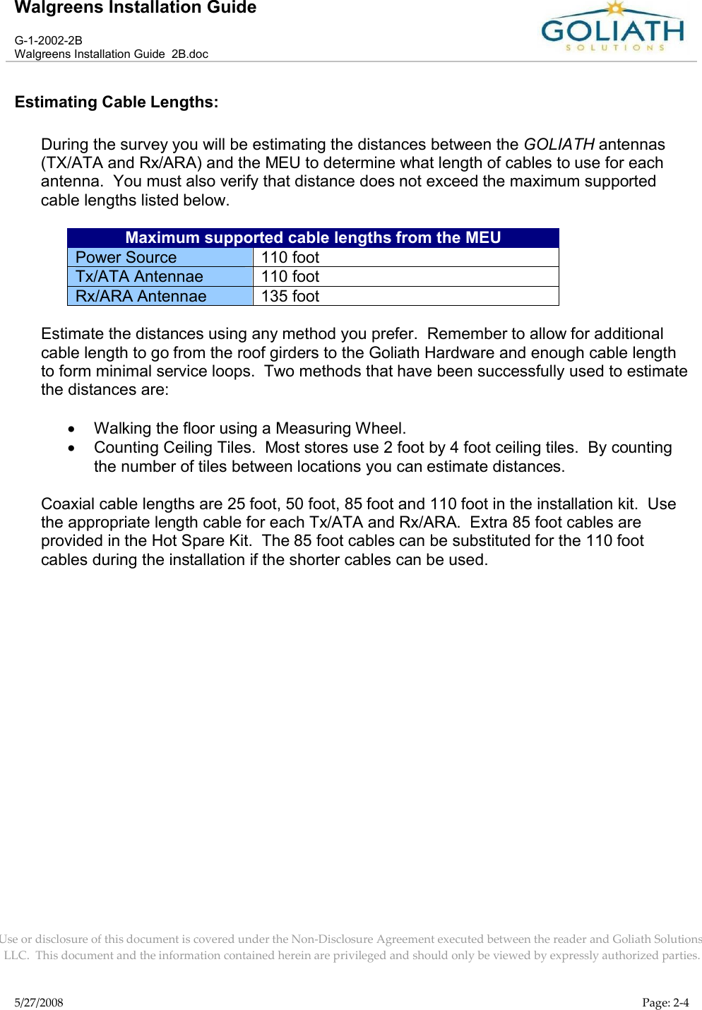 Walgreens Installation GuideG-1-2002-2BWalgreens Installation Guide  2B.docUse or disclosure of this document is covered under the Non-Disclosure Agreement executed between the reader and Goliath Solutions, LLC.  This document and the information contained herein are privileged and should only be viewed by expressly authorized parties.5/27/2008 Page: 2-4Estimating Cable Lengths:During the survey you will be estimating the distances between the GOLIATH antennas (TX/ATA and Rx/ARA) and the MEU to determine what length of cables to use for each antenna.  You must also verify that distance does not exceed the maximum supported cable lengths listed below.  Maximum supported cable lengths from the MEUPower Source 110 footTx/ATA Antennae 110 footRx/ARA Antennae 135 footEstimate the distances using any method you prefer.  Remember to allow for additional cable length to go from the roof girders to the Goliath Hardware and enough cable length to form minimal service loops.  Two methods that have been successfully used to estimate the distances are:Walking the floor using a Measuring Wheel.Counting Ceiling Tiles.  Most stores use 2 foot by 4 foot ceiling tiles.  By counting the number of tiles between locations you can estimate distances.Coaxial cable lengths are 25 foot, 50 foot, 85 foot and 110 foot in the installation kit.  Use the appropriate length cable for each Tx/ATA and Rx/ARA.  Extra 85 foot cables are provided in the Hot Spare Kit.  The 85 foot cables can be substituted for the 110 foot cables during the installation if the shorter cables can be used.