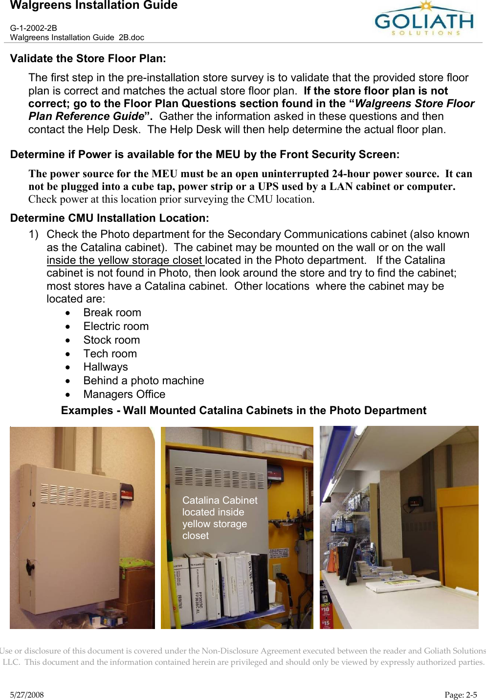 Walgreens Installation GuideG-1-2002-2BWalgreens Installation Guide  2B.docUse or disclosure of this document is covered under the Non-Disclosure Agreement executed between the reader and Goliath Solutions, LLC.  This document and the information contained herein are privileged and should only be viewed by expressly authorized parties.5/27/2008 Page: 2-5Validate the Store Floor Plan:The first step in the pre-installation store survey is to validate that the provided store floor plan is correct and matches the actual store floor plan.  If the store floor plan is not correct; go to the Floor Plan Questions section found in the “Walgreens Store Floor Plan Reference Guide”.  Gather the information asked in these questions and then contact the Help Desk.  The Help Desk will then help determine the actual floor plan.Determine if Power is available for the MEU by the Front Security Screen:The power source for the MEU must be an open uninterrupted 24-hour power source.  It can not be plugged into a cube tap, power strip or a UPS used by a LAN cabinet or computer.  Check power at this location prior surveying the CMU location.Determine CMU Installation Location:1) Check the Photo department for the Secondary Communications cabinet (also known as the Catalina cabinet).  The cabinet may be mounted on the wall or on the wallinside the yellow storage closet located in the Photo department.   If the Catalina cabinet is not found in Photo, then look around the store and try to find the cabinet; most stores have a Catalina cabinet.  Other locations  where the cabinet may be located are:Break roomElectric roomStock roomTech roomHallwaysBehind a photo machineManagers OfficeExamples - Wall Mounted Catalina Cabinets in the Photo Department            Catalina Cabinet located inside yellow storage closet