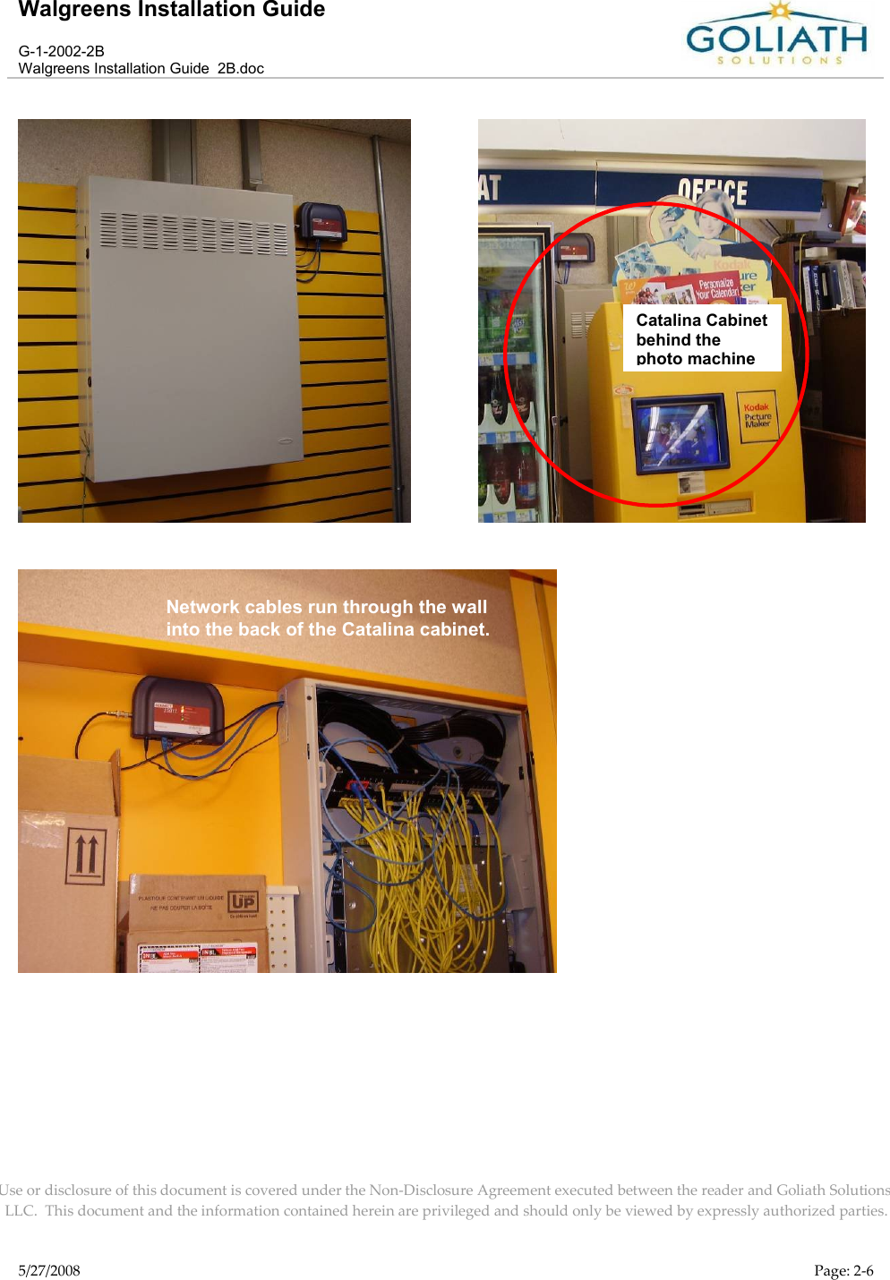 Walgreens Installation GuideG-1-2002-2BWalgreens Installation Guide  2B.docUse or disclosure of this document is covered under the Non-Disclosure Agreement executed between the reader and Goliath Solutions, LLC.  This document and the information contained herein are privileged and should only be viewed by expressly authorized parties.5/27/2008 Page: 2-6             Catalina Cabinet behind the photo machineNetwork cables run through the wall into the back of the Catalina cabinet.