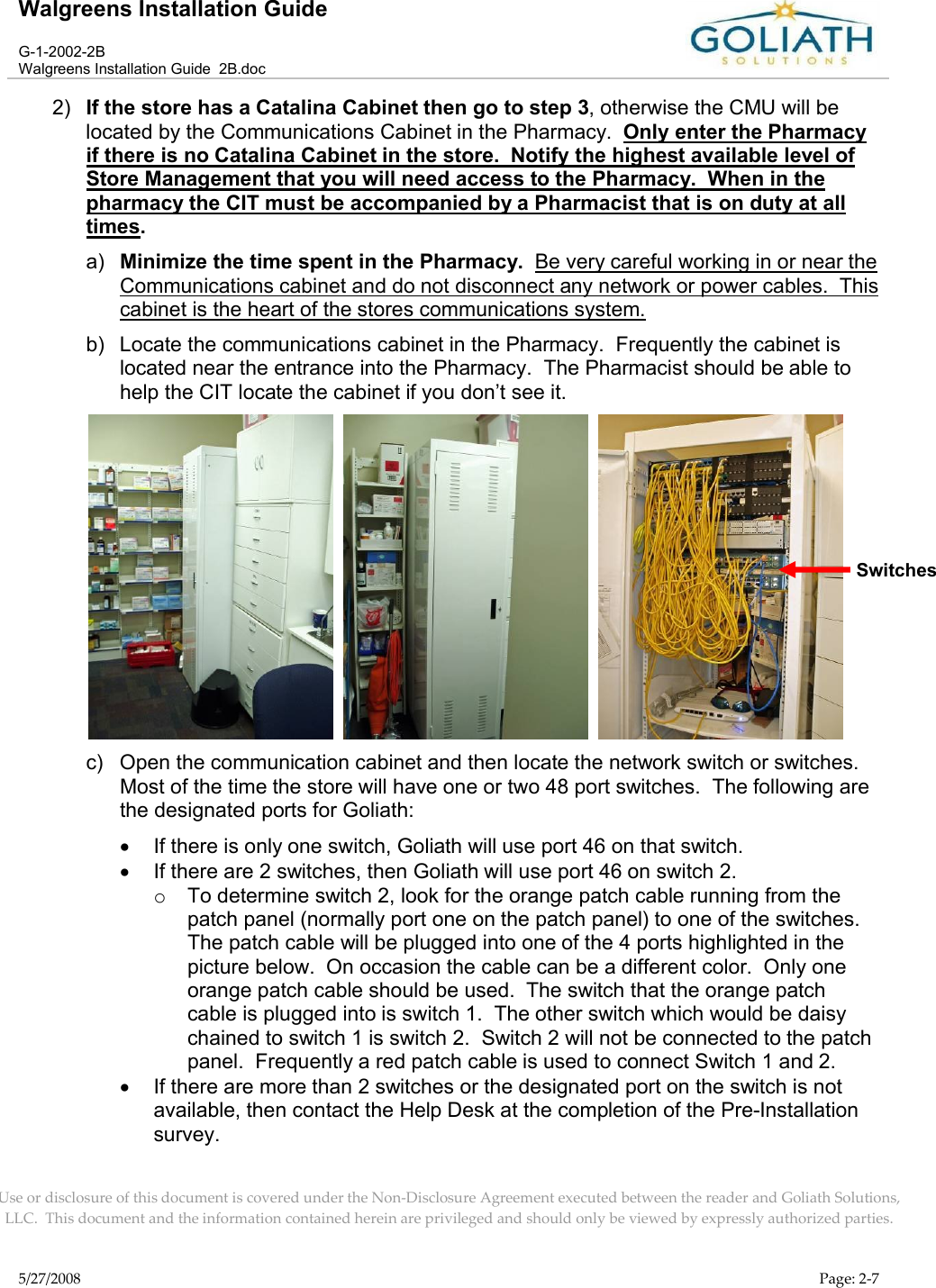 Walgreens Installation GuideG-1-2002-2BWalgreens Installation Guide  2B.docUse or disclosure of this document is covered under the Non-Disclosure Agreement executed between the reader and Goliath Solutions, LLC.  This document and the information contained herein are privileged and should only be viewed by expressly authorized parties.5/27/2008 Page: 2-72) If the store has a Catalina Cabinet then go to step 3, otherwise the CMU will be located by the Communications Cabinet in the Pharmacy.  Only enter the Pharmacy if there is no Catalina Cabinet in the store.  Notify the highest available level of Store Management that you will need access to the Pharmacy.  When in the pharmacy the CIT must be accompanied by a Pharmacist that is on duty at all times. a) Minimize the time spent in the Pharmacy.  Be very careful working in or near the Communications cabinet and do not disconnect any network or power cables.  This cabinet is the heart of the stores communications system.b) Locate the communications cabinet in the Pharmacy.  Frequently the cabinet is located near the entrance into the Pharmacy.  The Pharmacist should be able to help the CIT locate the cabinet if you don’t see it.     c) Open the communication cabinet and then locate the network switch or switches.  Most of the time the store will have one or two 48 port switches.  The following are the designated ports for Goliath:If there is only one switch, Goliath will use port 46 on that switch.If there are 2 switches, then Goliath will use port 46 on switch 2.oTo determine switch 2, look for the orange patch cable running from the patch panel (normally port one on the patch panel) to one of the switches.  The patch cable will be plugged into one of the 4 ports highlighted in the picture below.  On occasion the cable can be a different color.  Only one orange patch cable should be used.  The switch that the orange patch cable is plugged into is switch 1.  The other switch which would be daisy chained to switch 1 is switch 2.  Switch 2 will not be connected to the patch panel.  Frequently a red patch cable is used to connect Switch 1 and 2.If there are more than 2 switches or the designated port on the switch is not available, then contact the Help Desk at the completion of the Pre-Installation survey.  Switches