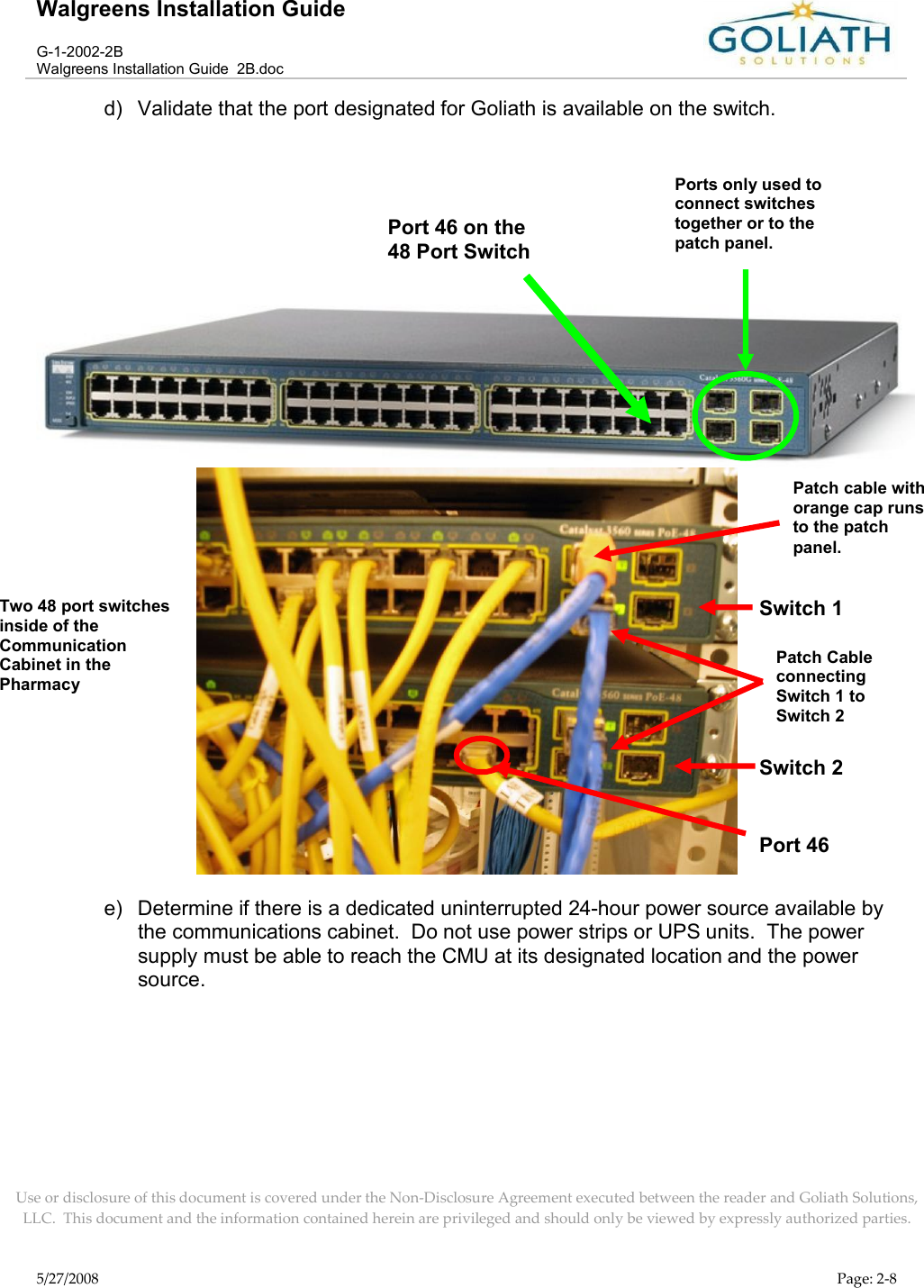 Walgreens Installation GuideG-1-2002-2BWalgreens Installation Guide  2B.docUse or disclosure of this document is covered under the Non-Disclosure Agreement executed between the reader and Goliath Solutions, LLC.  This document and the information contained herein are privileged and should only be viewed by expressly authorized parties.5/27/2008 Page: 2-8d) Validate that the port designated for Goliath is available on the switch.e) Determine if there is a dedicated uninterrupted 24-hour power source available by the communications cabinet.  Do not use power strips or UPS units.  The power supply must be able to reach the CMU at its designated location and the power source.Port 46 on the 48 Port SwitchPorts only used to connect switches together or to the patch panel.Port 46Switch 2 Switch 1 Patch cable with orange cap runs to the patch panel.Patch Cable connecting Switch 1 to Switch 2 Two 48 port switches inside of the Communication Cabinet in the Pharmacy