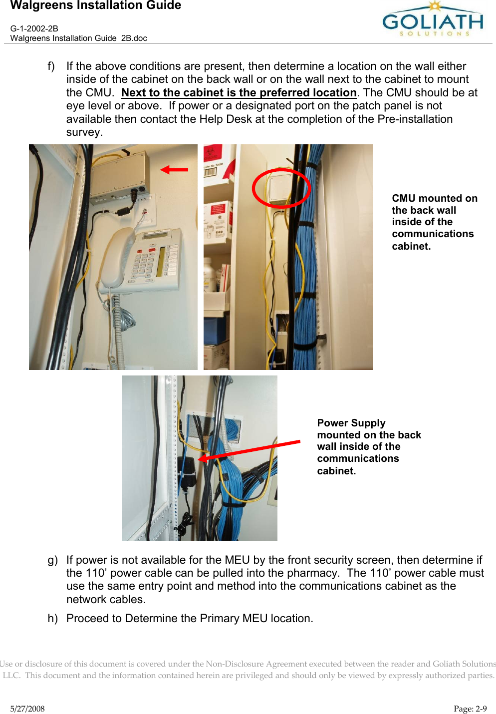 Walgreens Installation GuideG-1-2002-2BWalgreens Installation Guide  2B.docUse or disclosure of this document is covered under the Non-Disclosure Agreement executed between the reader and Goliath Solutions, LLC.  This document and the information contained herein are privileged and should only be viewed by expressly authorized parties.5/27/2008 Page: 2-9f) If the above conditions are present, then determine a location on the wall either inside of the cabinet on the back wall or on the wall next to the cabinet to mount the CMU.  Next to the cabinet is the preferred location. The CMU should be at eye level or above.  If power or a designated port on the patch panel is not available then contact the Help Desk at the completion of the Pre-installation survey.  g) If power is not available for the MEU by the front security screen, then determine if the 110’ power cable can be pulled into the pharmacy.  The 110’ power cable must use the same entry point and method into the communications cabinet as the network cables.h) Proceed to Determine the Primary MEU location.CMU mounted on the back wall inside of the communications cabinet. Power Supplymounted on the back wall inside of the communications cabinet. 