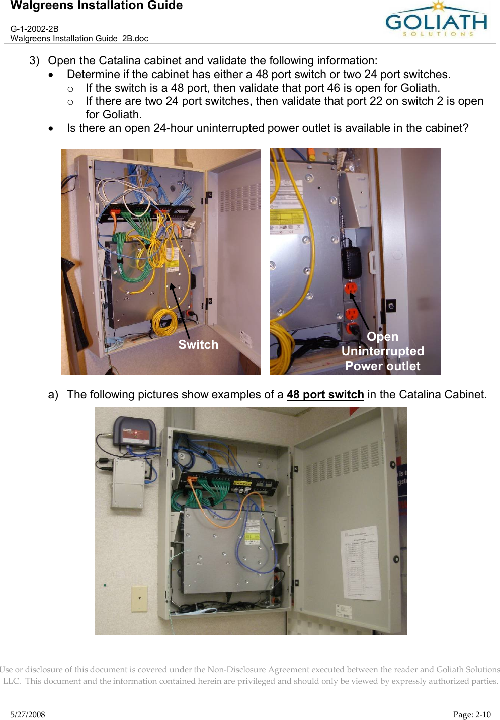 Walgreens Installation GuideG-1-2002-2BWalgreens Installation Guide  2B.docUse or disclosure of this document is covered under the Non-Disclosure Agreement executed between the reader and Goliath Solutions, LLC.  This document and the information contained herein are privileged and should only be viewed by expressly authorized parties.5/27/2008 Page: 2-103) Open the Catalina cabinet and validate the following information:Determine if the cabinet has either a 48 port switch or two 24 port switches.oIf the switch is a 48 port, then validate that port 46 is open for Goliath.oIf there are two 24 port switches, then validate that port 22 on switch 2 is open for Goliath.Is there an open 24-hour uninterrupted power outlet is available in the cabinet?   a) The following pictures show examples of a 48 port switch in the Catalina Cabinet.SwitchOpenUninterrupted Power outlet