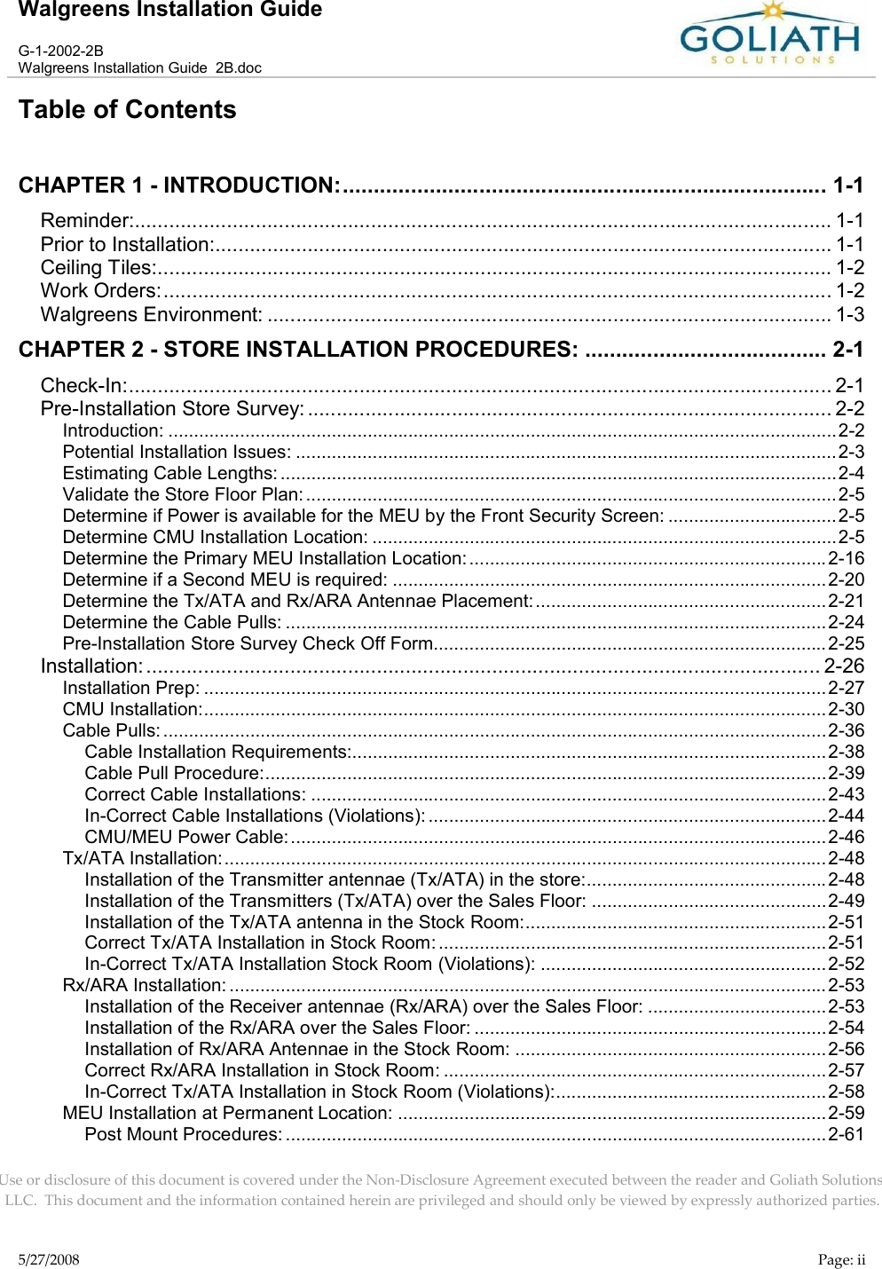 Walgreens Installation GuideG-1-2002-2BWalgreens Installation Guide  2B.docUse or disclosure of this document is covered under the Non-Disclosure Agreement executed between the reader and Goliath Solutions, LLC.  This document and the information contained herein are privileged and should only be viewed by expressly authorized parties.5/27/2008 Page: iiTable of ContentsCHAPTER 1 - INTRODUCTION:.............................................................................. 1-1Reminder:......................................................................................................................... 1-1Prior to Installation:........................................................................................................... 1-1Ceiling Tiles:..................................................................................................................... 1-2Work Orders:.................................................................................................................... 1-2Walgreens Environment: .................................................................................................. 1-3CHAPTER 2 - STORE INSTALLATION PROCEDURES: ....................................... 2-1Check-In:.......................................................................................................................... 2-1Pre-Installation Store Survey:........................................................................................... 2-2Introduction: ...................................................................................................................................2-2Potential Installation Issues: ..........................................................................................................2-3Estimating Cable Lengths: .............................................................................................................2-4Validate the Store Floor Plan: ........................................................................................................2-5Determine if Power is available for the MEU by the Front Security Screen: .................................2-5Determine CMU Installation Location: ...........................................................................................2-5Determine the Primary MEU Installation Location: ......................................................................2-16Determine if a Second MEU is required: .....................................................................................2-20Determine the Tx/ATA and Rx/ARA Antennae Placement: .........................................................2-21Determine the Cable Pulls: ..........................................................................................................2-24Pre-Installation Store Survey Check Off Form.............................................................................2-25Installation:..................................................................................................................... 2-26Installation Prep: ..........................................................................................................................2-27CMU Installation:..........................................................................................................................2-30Cable Pulls: ..................................................................................................................................2-36Cable Installation Requirements:.............................................................................................2-38Cable Pull Procedure:..............................................................................................................2-39Correct Cable Installations: .....................................................................................................2-43In-Correct Cable Installations (Violations): ..............................................................................2-44CMU/MEU Power Cable: .........................................................................................................2-46Tx/ATA Installation:......................................................................................................................2-48Installation of the Transmitter antennae (Tx/ATA) in the store:...............................................2-48Installation of the Transmitters (Tx/ATA) over the Sales Floor: ..............................................2-49Installation of the Tx/ATA antenna in the Stock Room:...........................................................2-51Correct Tx/ATA Installation in Stock Room: ............................................................................2-51In-Correct Tx/ATA Installation Stock Room (Violations): ........................................................2-52Rx/ARA Installation: .....................................................................................................................2-53Installation of the Receiver antennae (Rx/ARA) over the Sales Floor: ...................................2-53Installation of the Rx/ARA over the Sales Floor: .....................................................................2-54Installation of Rx/ARA Antennae in the Stock Room: .............................................................2-56Correct Rx/ARA Installation in Stock Room: ...........................................................................2-57In-Correct Tx/ATA Installation in Stock Room (Violations):.....................................................2-58MEU Installation at Permanent Location: ....................................................................................2-59Post Mount Procedures: ..........................................................................................................2-61