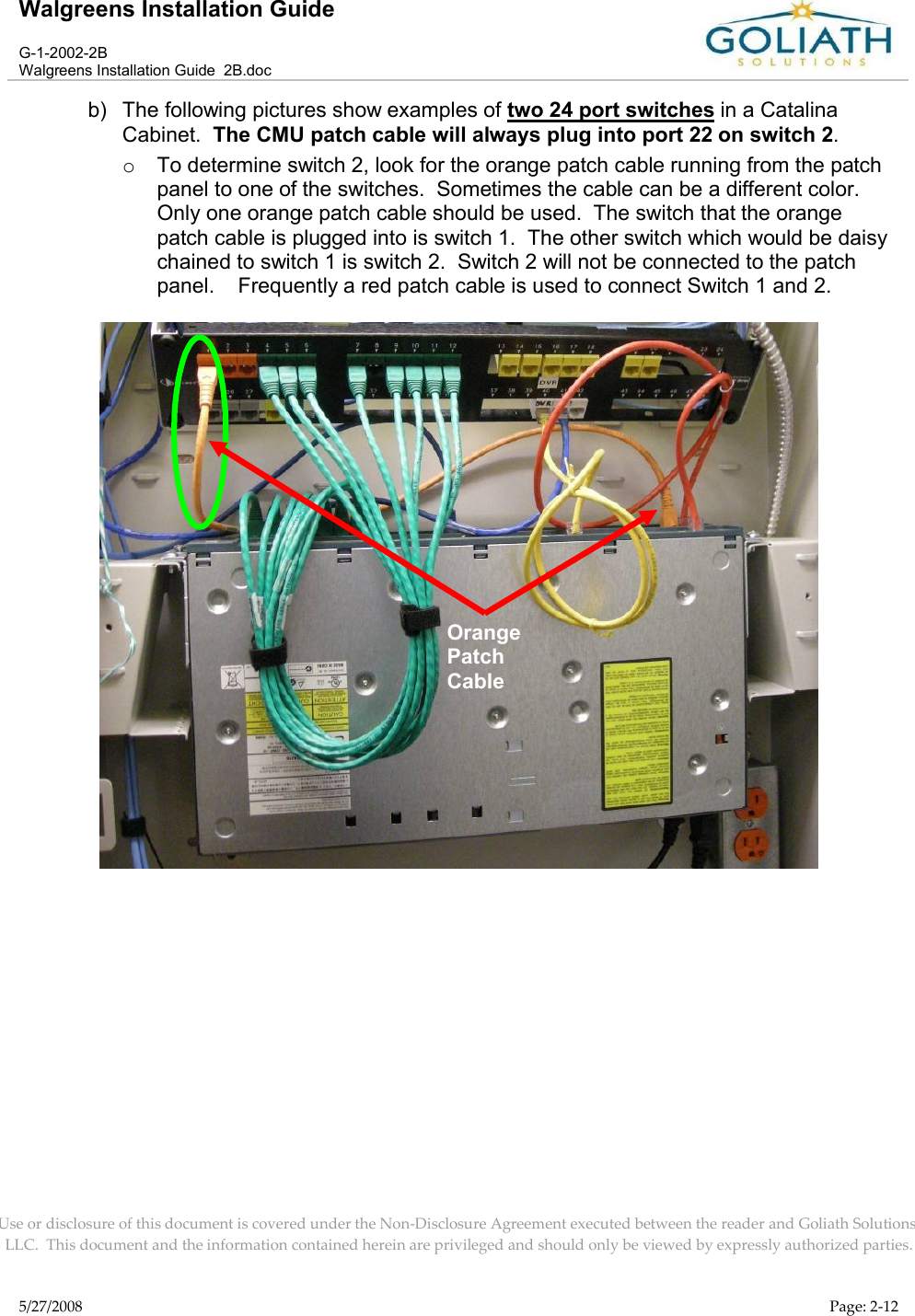 Walgreens Installation GuideG-1-2002-2BWalgreens Installation Guide  2B.docUse or disclosure of this document is covered under the Non-Disclosure Agreement executed between the reader and Goliath Solutions, LLC.  This document and the information contained herein are privileged and should only be viewed by expressly authorized parties.5/27/2008 Page: 2-12b) The following pictures show examples of two 24 port switches in a Catalina Cabinet.  The CMU patch cable will always plug into port 22 on switch 2.oTo determine switch 2, look for the orange patch cable running from the patch panel to one of the switches.  Sometimes the cable can be a different color.  Only one orange patch cable should be used.  The switch that the orange patch cable is plugged into is switch 1.  The other switch which would be daisy chained to switch 1 is switch 2.  Switch 2 will not be connected to the patch panel.    Frequently a red patch cable is used to connect Switch 1 and 2.Orange Patch Cable