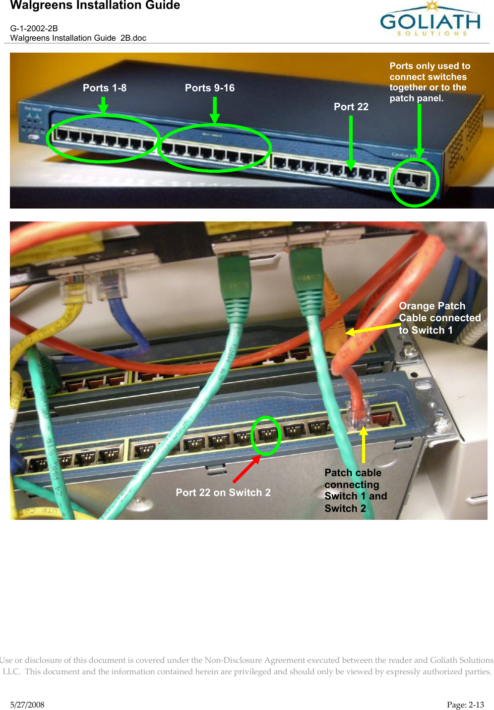 Walgreens Installation GuideG-1-2002-2BWalgreens Installation Guide  2B.docUse or disclosure of this document is covered under the Non-Disclosure Agreement executed between the reader and Goliath Solutions, LLC.  This document and the information contained herein are privileged and should only be viewed by expressly authorized parties.5/27/2008 Page: 2-13Orange Patch Cable connected to Switch 1Port 22 on Switch 2Ports 1-8 Ports 9-16Port 22Ports only used to connect switches together or to the patch panel.Patch cable connecting Switch 1 and Switch 2