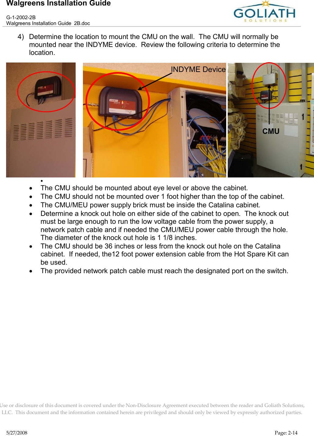 Walgreens Installation GuideG-1-2002-2BWalgreens Installation Guide  2B.docUse or disclosure of this document is covered under the Non-Disclosure Agreement executed between the reader and Goliath Solutions, LLC.  This document and the information contained herein are privileged and should only be viewed by expressly authorized parties.5/27/2008 Page: 2-144) Determine the location to mount the CMU on the wall.  The CMU will normally be mounted near the INDYME device.  Review the following criteria to determine the location.      The CMU should be mounted about eye level or above the cabinet.The CMU should not be mounted over 1 foot higher than the top of the cabinet.The CMU/MEU power supply brick must be inside the Catalina cabinet.Determine a knock out hole on either side of the cabinet to open.  The knock out must be large enough to run the low voltage cable from the power supply, a network patch cable and if needed the CMU/MEU power cable through the hole.  The diameter of the knock out hole is 1 1/8 inches. The CMU should be 36 inches or less from the knock out hole on the Catalina cabinet.  If needed, the12 foot power extension cable from the Hot Spare Kit can be used.The provided network patch cable must reach the designated port on the switch.INDYME DeviceCMU