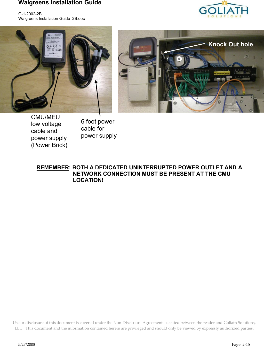 Walgreens Installation GuideG-1-2002-2BWalgreens Installation Guide  2B.docUse or disclosure of this document is covered under the Non-Disclosure Agreement executed between the reader and Goliath Solutions, LLC.  This document and the information contained herein are privileged and should only be viewed by expressly authorized parties.5/27/2008 Page: 2-15  REMEMBER: BOTH A DEDICATED UNINTERRUPTED POWER OUTLET AND A NETWORK CONNECTION MUST BE PRESENT AT THE CMU LOCATION!CMU/MEU low voltage cable and power supply (Power Brick)6 foot power cable for power supplyKnock Out hole