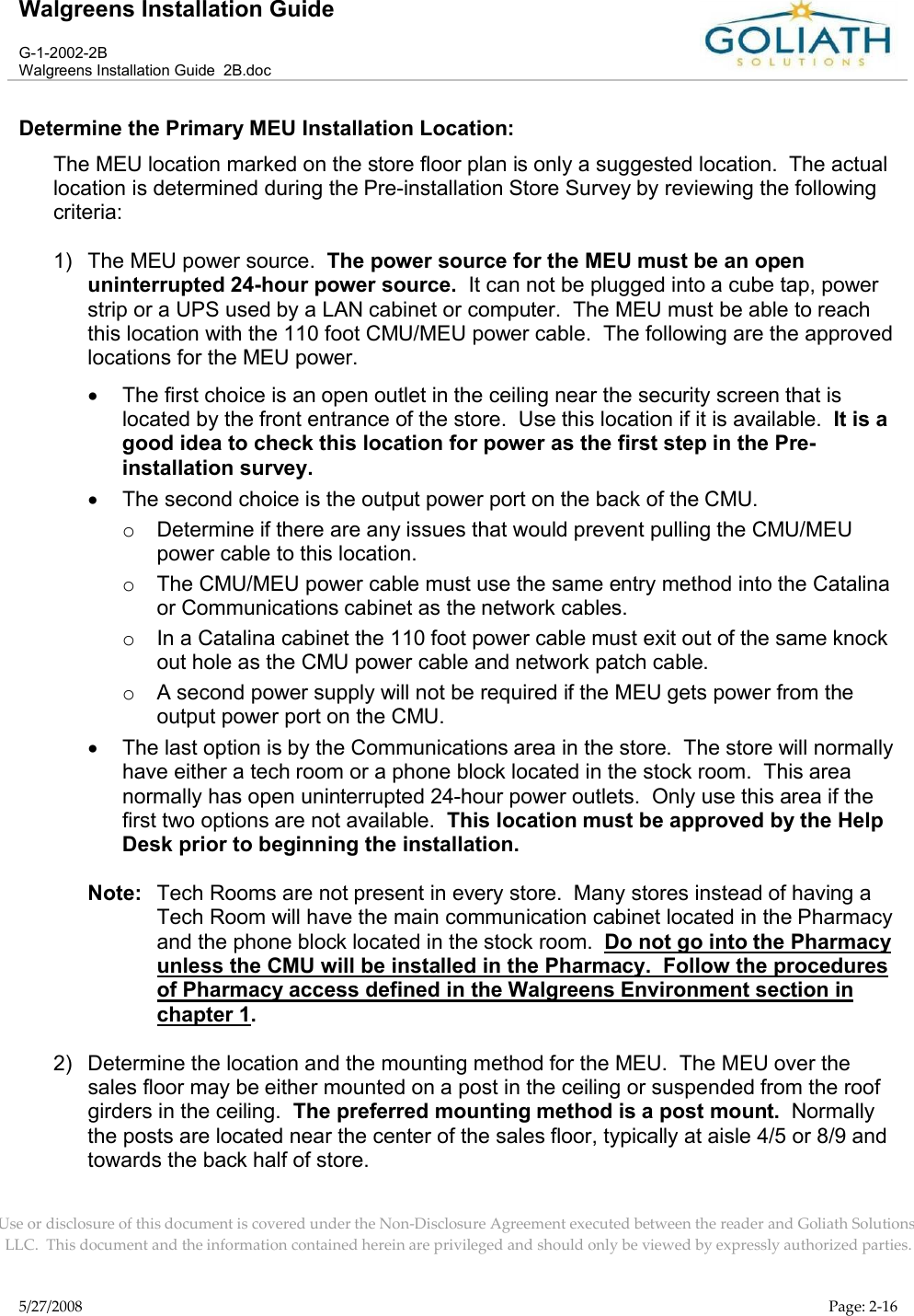 Walgreens Installation GuideG-1-2002-2BWalgreens Installation Guide  2B.docUse or disclosure of this document is covered under the Non-Disclosure Agreement executed between the reader and Goliath Solutions, LLC.  This document and the information contained herein are privileged and should only be viewed by expressly authorized parties.5/27/2008 Page: 2-16Determine the Primary MEU Installation Location:The MEU location marked on the store floor plan is only a suggested location.  The actual location is determined during the Pre-installation Store Survey by reviewing the following criteria:1) The MEU power source.  The power source for the MEU must be an open uninterrupted 24-hour power source.  It can not be plugged into a cube tap, power strip or a UPS used by a LAN cabinet or computer.  The MEU must be able to reach this location with the 110 foot CMU/MEU power cable.  The following are the approved locations for the MEU power.The first choice is an open outlet in the ceiling near the security screen that is located by the front entrance of the store.  Use this location if it is available.  It is a good idea to check this location for power as the first step in the Pre-installation survey.The second choice is the output power port on the back of the CMU.  oDetermine if there are any issues that would prevent pulling the CMU/MEU power cable to this location.  oThe CMU/MEU power cable must use the same entry method into the Catalina or Communications cabinet as the network cables.  oIn a Catalina cabinet the 110 foot power cable must exit out of the same knock out hole as the CMU power cable and network patch cable.oA second power supply will not be required if the MEU gets power from the output power port on the CMU.The last option is by the Communications area in the store.  The store will normally have either a tech room or a phone block located in the stock room.  This area normally has open uninterrupted 24-hour power outlets.  Only use this area if the first two options are not available.  This location must be approved by the Help Desk prior to beginning the installation.Note: Tech Rooms are not present in every store.  Many stores instead of having a Tech Room will have the main communication cabinet located in the Pharmacy and the phone block located in the stock room.  Do not go into the Pharmacyunless the CMU will be installed in the Pharmacy.  Follow the procedures of Pharmacy access defined in the Walgreens Environment section in chapter 1.2) Determine the location and the mounting method for the MEU.  The MEU over the sales floor may be either mounted on a post in the ceiling or suspended from the roof girders in the ceiling.  The preferred mounting method is a post mount.  Normally the posts are located near the center of the sales floor, typically at aisle 4/5 or 8/9 and towards the back half of store.  