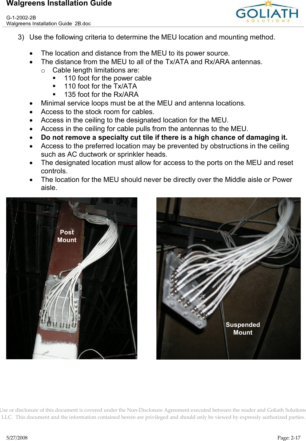 Walgreens Installation GuideG-1-2002-2BWalgreens Installation Guide  2B.docUse or disclosure of this document is covered under the Non-Disclosure Agreement executed between the reader and Goliath Solutions, LLC.  This document and the information contained herein are privileged and should only be viewed by expressly authorized parties.5/27/2008 Page: 2-173) Use the following criteria to determine the MEU location and mounting method.The location and distance from the MEU to its power source.The distance from the MEU to all of the Tx/ATA and Rx/ARA antennas.oCable length limitations are:110 foot for the power cable110 foot for the Tx/ATA135 foot for the Rx/ARAMinimal service loops must be at the MEU and antenna locations.Access to the stock room for cables.Access in the ceiling to the designated location for the MEU.  Access in the ceiling for cable pulls from the antennas to the MEU.Do not remove a specialty cut tile if there is a high chance of damaging it.Access to the preferred location may be prevented by obstructions in the ceilingsuch as AC ductwork or sprinkler heads.The designated location must allow for access to the ports on the MEU and reset controls.The location for the MEU should never be directly over the Middle aisle or Power aisle.  PostMountSuspendedMount