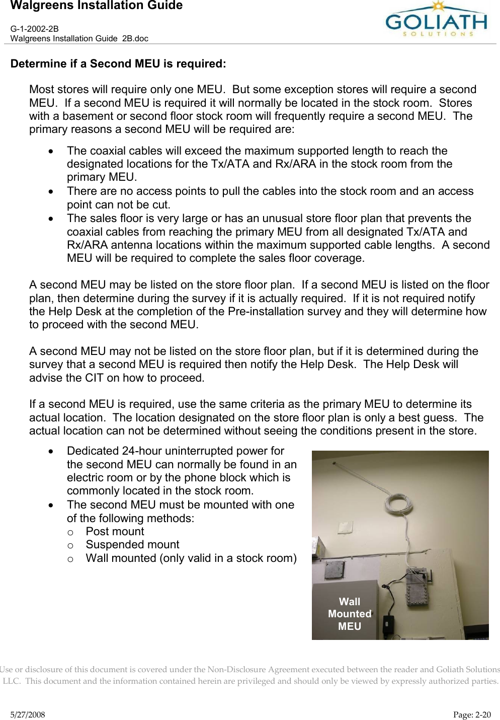 Walgreens Installation GuideG-1-2002-2BWalgreens Installation Guide  2B.docUse or disclosure of this document is covered under the Non-Disclosure Agreement executed between the reader and Goliath Solutions, LLC.  This document and the information contained herein are privileged and should only be viewed by expressly authorized parties.5/27/2008 Page: 2-20Determine if a Second MEU is required:Most stores will require only one MEU.  But some exception stores will require a second MEU.  If a second MEU is required it will normally be located in the stock room.  Stores with a basement or second floor stock room will frequently require a second MEU.  Theprimary reasons a second MEU will be required are:The coaxial cables will exceed the maximum supported length to reach the designated locations for the Tx/ATA and Rx/ARA in the stock room from the primary MEU.There are no access points to pull the cables into the stock room and an access point can not be cut.The sales floor is very large or has an unusual store floor plan that prevents the coaxial cables from reaching the primary MEU from all designated Tx/ATA and Rx/ARA antenna locations within the maximum supported cable lengths.  A second MEU will be required to complete the sales floor coverage.A second MEU may be listed on the store floor plan.  If a second MEU is listed on the floor plan, then determine during the survey if it is actually required.  If it is not required notify the Help Desk at the completion of the Pre-installation survey and they will determine how to proceed with the second MEU.  A second MEU may not be listed on the store floor plan, but if it is determined during the survey that a second MEU is required then notify the Help Desk.  The Help Desk will advise the CIT on how to proceed.  If a second MEU is required, use the same criteria as the primary MEU to determine itsactual location.  The location designated on the store floor plan is only a best guess.  The actual location can not be determined without seeing the conditions present in the store.  Dedicated 24-hour uninterrupted power for the second MEU can normally be found in an electric room or by the phone block which is commonly located in the stock room. The second MEU must be mounted with one of the following methods:oPost mount oSuspended mountoWall mounted (only valid in a stock room)WallMountedMEU