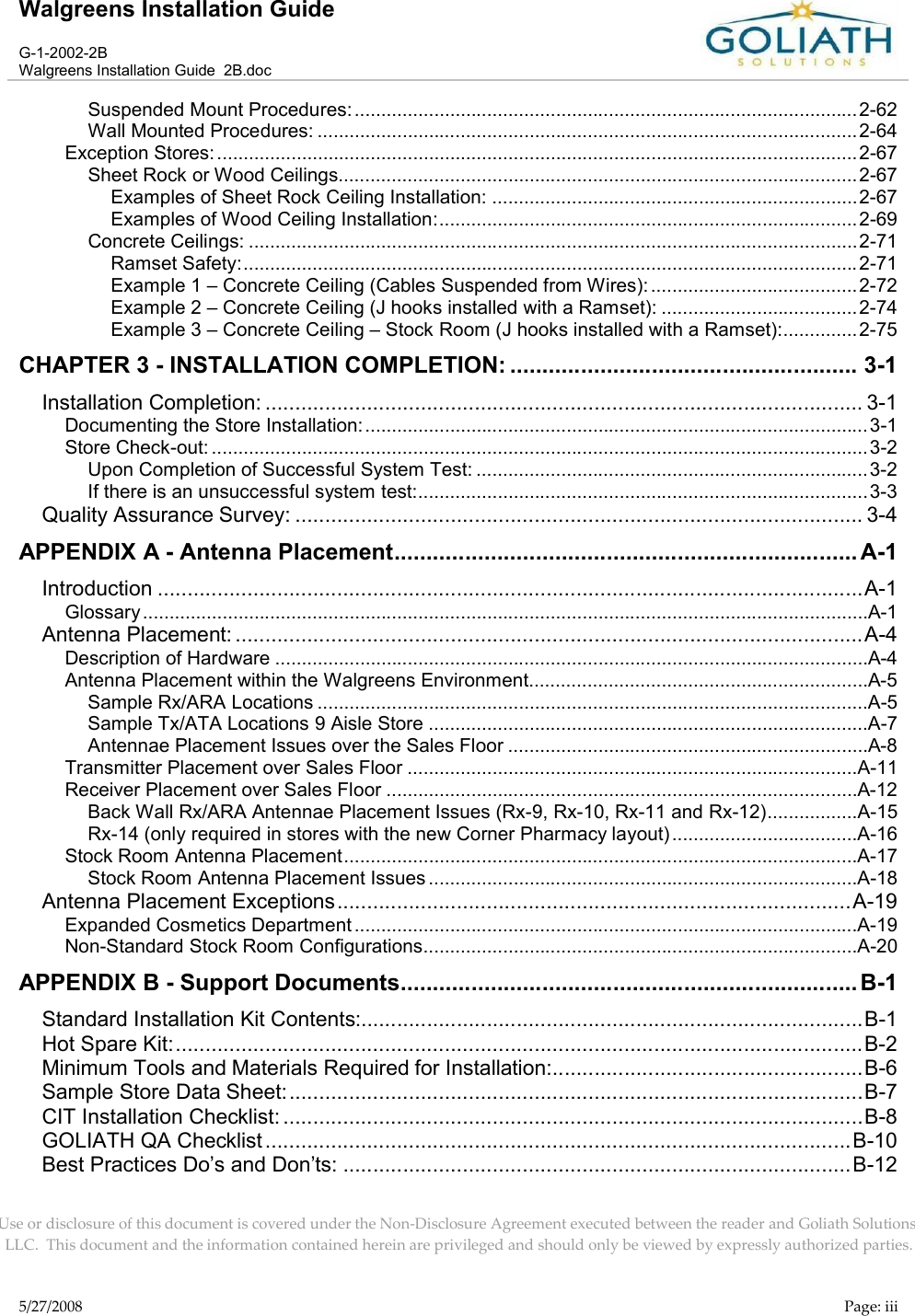 Walgreens Installation GuideG-1-2002-2BWalgreens Installation Guide  2B.docUse or disclosure of this document is covered under the Non-Disclosure Agreement executed between the reader and Goliath Solutions, LLC.  This document and the information contained herein are privileged and should only be viewed by expressly authorized parties.5/27/2008 Page: iiiSuspended Mount Procedures: ...............................................................................................2-62Wall Mounted Procedures: ......................................................................................................2-64Exception Stores:.........................................................................................................................2-67Sheet Rock or Wood Ceilings..................................................................................................2-67Examples of Sheet Rock Ceiling Installation: .....................................................................2-67Examples of Wood Ceiling Installation:...............................................................................2-69Concrete Ceilings: ...................................................................................................................2-71Ramset Safety:....................................................................................................................2-71Example 1 – Concrete Ceiling (Cables Suspended from Wires): .......................................2-72Example 2 – Concrete Ceiling (J hooks installed with a Ramset): .....................................2-74Example 3 – Concrete Ceiling – Stock Room (J hooks installed with a Ramset):..............2-75CHAPTER 3 - INSTALLATION COMPLETION: ...................................................... 3-1Installation Completion: .................................................................................................... 3-1Documenting the Store Installation: ...............................................................................................3-1Store Check-out: ............................................................................................................................3-2Upon Completion of Successful System Test: ..........................................................................3-2If there is an unsuccessful system test:.....................................................................................3-3Quality Assurance Survey: ............................................................................................... 3-4APPENDIX A - Antenna Placement........................................................................ A-1Introduction ......................................................................................................................A-1Glossary .........................................................................................................................................A-1Antenna Placement: .........................................................................................................A-4Description of Hardware ................................................................................................................A-4Antenna Placement within the Walgreens Environment................................................................A-5Sample Rx/ARA Locations ........................................................................................................A-5Sample Tx/ATA Locations 9 Aisle Store ...................................................................................A-7Antennae Placement Issues over the Sales Floor ....................................................................A-8Transmitter Placement over Sales Floor .....................................................................................A-11Receiver Placement over Sales Floor .........................................................................................A-12Back Wall Rx/ARA Antennae Placement Issues (Rx-9, Rx-10, Rx-11 and Rx-12).................A-15Rx-14 (only required in stores with the new Corner Pharmacy layout) ...................................A-16Stock Room Antenna Placement.................................................................................................A-17Stock Room Antenna Placement Issues .................................................................................A-18Antenna Placement Exceptions......................................................................................A-19Expanded Cosmetics Department ...............................................................................................A-19Non-Standard Stock Room Configurations..................................................................................A-20APPENDIX B - Support Documents....................................................................... B-1Standard Installation Kit Contents:....................................................................................B-1Hot Spare Kit:...................................................................................................................B-2Minimum Tools and Materials Required for Installation:....................................................B-6Sample Store Data Sheet:................................................................................................B-7CIT Installation Checklist: .................................................................................................B-8GOLIATH QA Checklist ..................................................................................................B-10Best Practices Do’s and Don’ts: .....................................................................................B-12