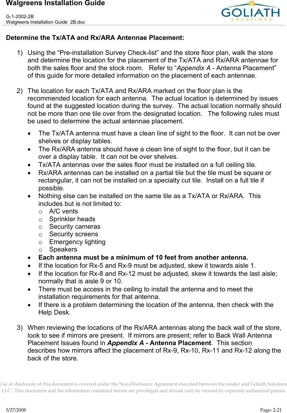 Walgreens Installation GuideG-1-2002-2BWalgreens Installation Guide  2B.docUse or disclosure of this document is covered under the Non-Disclosure Agreement executed between the reader and Goliath Solutions, LLC.  This document and the information contained herein are privileged and should only be viewed by expressly authorized parties.5/27/2008 Page: 2-21Determine the Tx/ATA and Rx/ARA Antennae Placement:1) Using the “Pre-installation Survey Check-list” and the store floor plan, walk the store and determine the location for the placement of the Tx/ATA and Rx/ARA antennae for both the sales floor and the stock room.   Refer to “Appendix A - Antenna Placement”of this guide for more detailed information on the placement of each antennae.2) The location for each Tx/ATA and Rx/ARA marked on the floor plan is the recommended location for each antenna.  The actual location is determined by issues found at the suggested location during the survey.  The actual location normally should not be more than one tile over from the designated location.   The following rules must be used to determine the actual antennae placement.The Tx/ATA antenna must have a clean line of sight to the floor.  It can not be over shelves or display tables.  The Rx/ARA antenna should have a clean line of sight to the floor, but it can be over a display table.  It can not be over shelves.Tx/ATA antennas over the sales floor must be installed on a full ceiling tile.Rx/ARA antennas can be installed on a partial tile but the tile must be square or rectangular, it can not be installed on a specialty cut tile.  Install on a full tile if possible.Nothing else can be installed on the same tile as a Tx/ATA or Rx/ARA.  This includes but is not limited to:oA/C ventsoSprinkler headsoSecurity camerasoSecurity screensoEmergency lightingoSpeakersEach antenna must be a minimum of 10 feet from another antenna.If the location for Rx-5 and Rx-9 must be adjusted, skew it towards aisle 1.If the location for Rx-8 and Rx-12 must be adjusted, skew it towards the last aisle;normally that is aisle 9 or 10.There must be access in the ceiling to install the antenna and to meet the installation requirements for that antenna.If there is a problem determining the location of the antenna, then check with the Help Desk.3) When reviewing the locations of the Rx/ARA antennas along the back wall of the store, look to see if mirrors are present.  If mirrors are present; refer to Back Wall Antenna Placement Issues found in Appendix A - Antenna Placement.  This section describes how mirrors affect the placement of Rx-9, Rx-10, Rx-11 and Rx-12 along the back of the store.