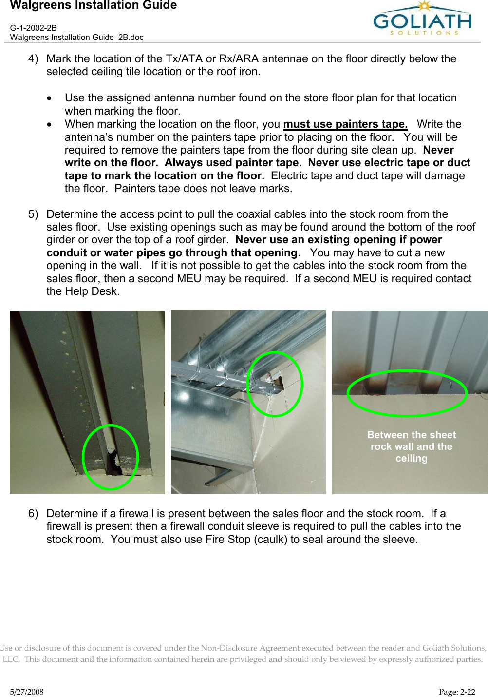 Walgreens Installation GuideG-1-2002-2BWalgreens Installation Guide  2B.docUse or disclosure of this document is covered under the Non-Disclosure Agreement executed between the reader and Goliath Solutions, LLC.  This document and the information contained herein are privileged and should only be viewed by expressly authorized parties.5/27/2008 Page: 2-224) Mark the location of the Tx/ATA or Rx/ARA antennae on the floor directly below the selected ceiling tile location or the roof iron.Use the assigned antenna number found on the store floor plan for that location when marking the floor.When marking the location on the floor, you must use painters tape.   Write theantenna’s number on the painters tape prior to placing on the floor.   You will be required to remove the painters tape from the floor during site clean up.  Never write on the floor.  Always used painter tape.  Never use electric tape or duct tape to mark the location on the floor.  Electric tape and duct tape will damage the floor.  Painters tape does not leave marks.5) Determine the access point to pull the coaxial cables into the stock room from the sales floor.  Use existing openings such as may be found around the bottom of the roof girder or over the top of a roof girder.  Never use an existing opening if power conduit or water pipes go through that opening.   You may have to cut a new opening in the wall.   If it is not possible to get the cables into the stock room from the sales floor, then a second MEU may be required.  If a second MEU is required contact the Help Desk.     6) Determine if a firewall is present between the sales floor and the stock room.  If a firewall is present then a firewall conduit sleeve is required to pull the cables into the stock room.  You must also use Fire Stop (caulk) to seal around the sleeve.Between the sheet rock wall and the ceiling