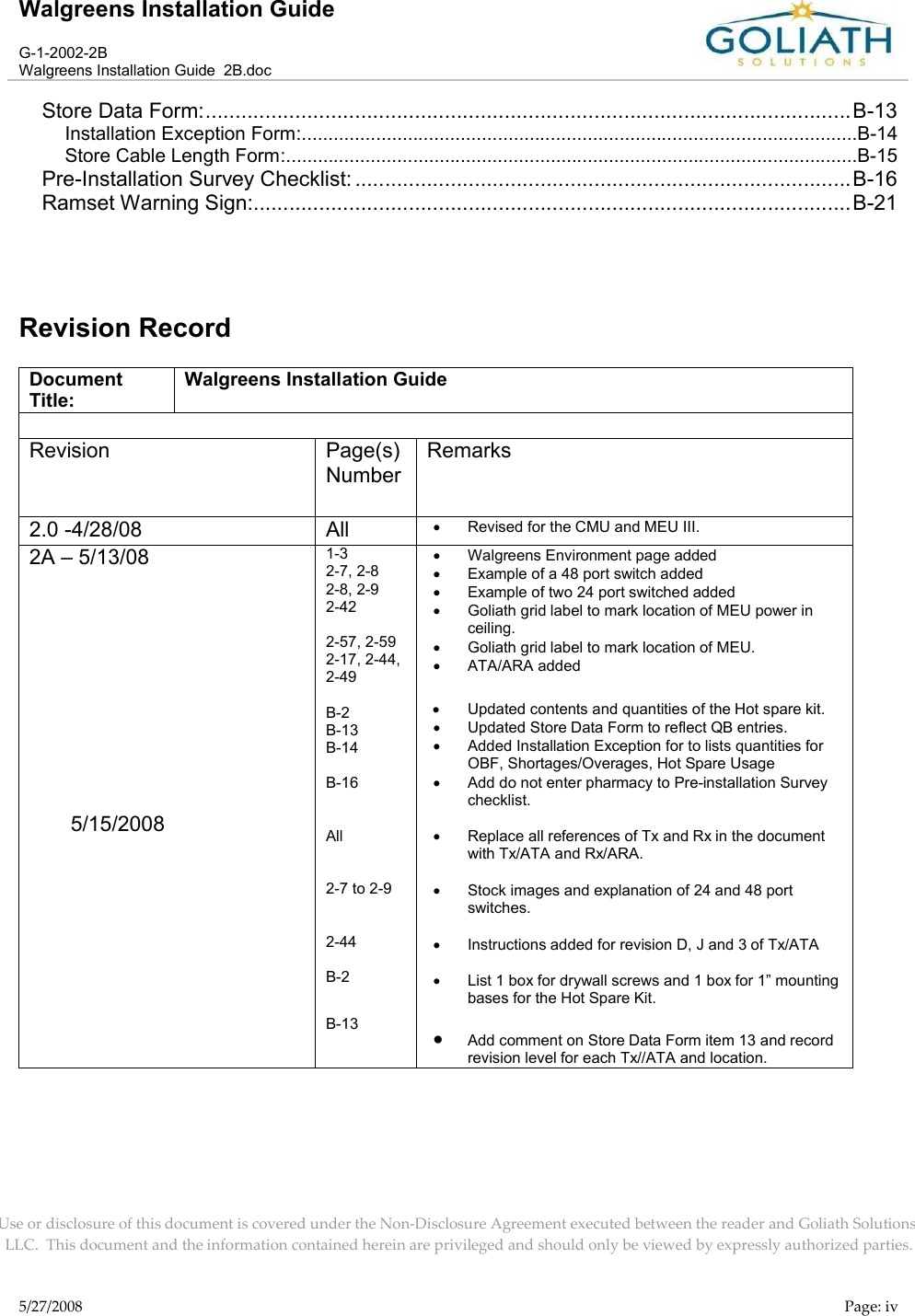 Walgreens Installation GuideG-1-2002-2BWalgreens Installation Guide  2B.docUse or disclosure of this document is covered under the Non-Disclosure Agreement executed between the reader and Goliath Solutions, LLC.  This document and the information contained herein are privileged and should only be viewed by expressly authorized parties.5/27/2008 Page: ivStore Data Form:............................................................................................................B-13Installation Exception Form:.........................................................................................................B-14Store Cable Length Form:............................................................................................................B-15Pre-Installation Survey Checklist: ...................................................................................B-16Ramset Warning Sign:....................................................................................................B-21Revision RecordDocument Title:Walgreens Installation GuideRevision Page(s) NumberRemarks2.0 -4/28/08 All Revised for the CMU and MEU III.2A – 5/13/085/15/20081-32-7, 2-82-8, 2-92-422-57, 2-592-17, 2-44, 2-49B-2B-13B-14B-16All2-7 to 2-92-44B-2B-13Walgreens Environment page addedExample of a 48 port switch addedExample of two 24 port switched addedGoliath grid label to mark location of MEU power in ceiling.Goliath grid label to mark location of MEU.ATA/ARA addedUpdated contents and quantities of the Hot spare kit.Updated Store Data Form to reflect QB entries.Added Installation Exception for to lists quantities for OBF, Shortages/Overages, Hot Spare UsageAdd do not enter pharmacy to Pre-installation Survey checklist.Replace all references of Tx and Rx in the document with Tx/ATA and Rx/ARA.Stock images and explanation of 24 and 48 port switches.Instructions added for revision D, J and 3 of Tx/ATAList 1 box for drywall screws and 1 box for 1” mounting bases for the Hot Spare Kit.Add comment on Store Data Form item 13 and record revision level for each Tx//ATA and location.