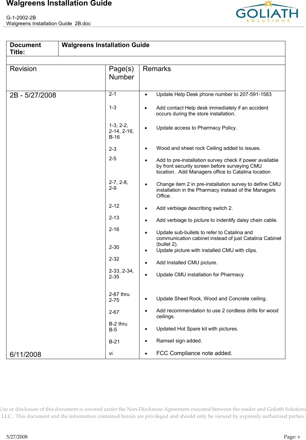 Walgreens Installation GuideG-1-2002-2BWalgreens Installation Guide  2B.docUse or disclosure of this document is covered under the Non-Disclosure Agreement executed between the reader and Goliath Solutions, LLC.  This document and the information contained herein are privileged and should only be viewed by expressly authorized parties.5/27/2008 Page: vDocument Title:Walgreens Installation GuideRevision Page(s) NumberRemarks2B - 5/27/20086/11/20082-11-31-3, 2-2, 2-14, 2-16,    B-162-32-52-7, 2-8, 2-92-122-132-162-302-322-33, 2-34, 2-352-67 thru 2-752-67B-2 thru B-5B-21viUpdate Help Desk phone number to 207-591-1583Add contact Help desk immediately if an accident occurs during the store installation.Update access to Pharmacy Policy.Wood and sheet rock Ceiling added to issues.Add to pre-installation survey check if power available by front security screen before surveying CMU location.  Add Managers office to Catalina locationChange item 2 in pre-installation survey to define CMU installation in the Pharmacy instead of the Managers Office.Add verbiage describing switch 2.Add verbiage to picture to indentify daisy chain cable.Update sub-bullets to refer to Catalina and communication cabinet instead of just Catalina Cabinet(bullet 2).Update picture with installed CMU with clips.Add Installed CMU picture.Update CMU installation for PharmacyUpdate Sheet Rock, Wood and Concrete ceiling.Add recommendation to use 2 cordless drills for wood ceilings.Updated Hot Spare kit with pictures.Ramset sign added.FCC Compliance note added.