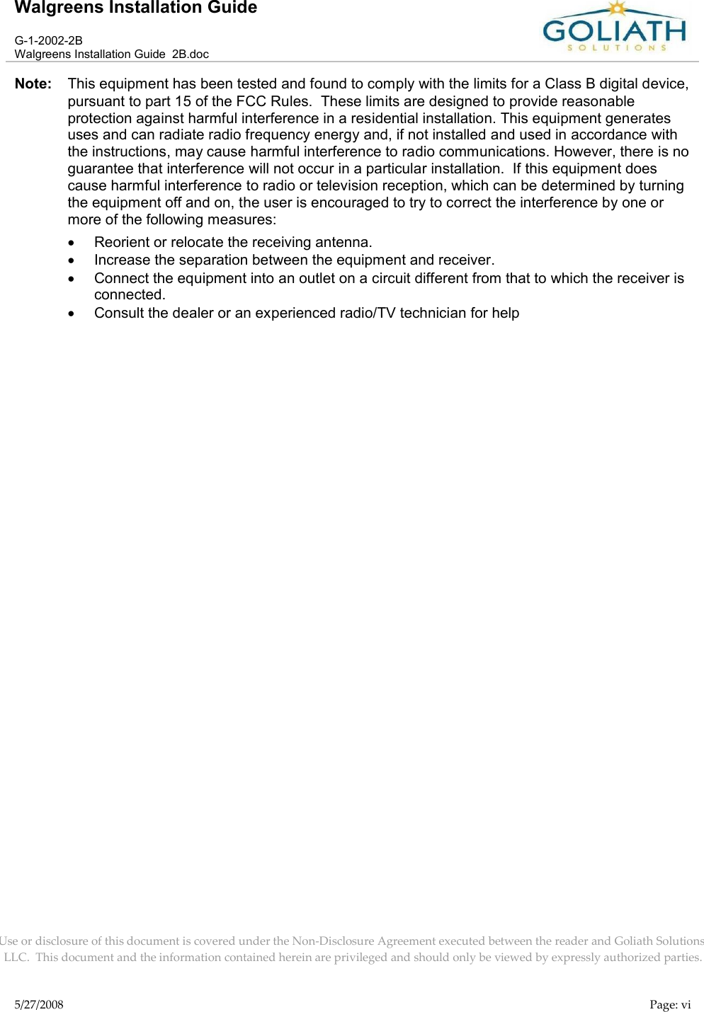 Walgreens Installation GuideG-1-2002-2BWalgreens Installation Guide  2B.docUse or disclosure of this document is covered under the Non-Disclosure Agreement executed between the reader and Goliath Solutions, LLC.  This document and the information contained herein are privileged and should only be viewed by expressly authorized parties.5/27/2008 Page: viNote: This equipment has been tested and found to comply with the limits for a Class B digital device, pursuant to part 15 of the FCC Rules.  These limits are designed to provide reasonable protection against harmful interference in a residential installation. This equipment generates uses and can radiate radio frequency energy and, if not installed and used in accordance with the instructions, may cause harmful interference to radio communications. However, there is no guarantee that interference will not occur in a particular installation.  If this equipment does cause harmful interference to radio or television reception, which can be determined by turning the equipment off and on, the user is encouraged to try to correct the interference by one or more of the following measures:Reorient or relocate the receiving antenna.Increase the separation between the equipment and receiver.Connect the equipment into an outlet on a circuit different from that to which the receiver is connected.Consult the dealer or an experienced radio/TV technician for help