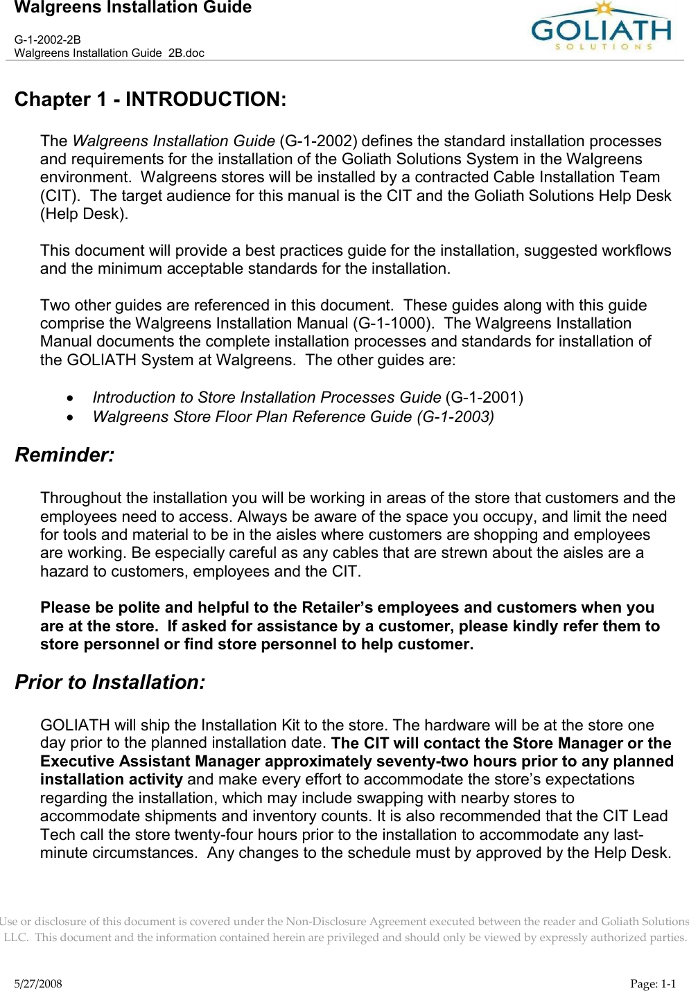 Walgreens Installation GuideG-1-2002-2BWalgreens Installation Guide  2B.docUse or disclosure of this document is covered under the Non-Disclosure Agreement executed between the reader and Goliath Solutions, LLC.  This document and the information contained herein are privileged and should only be viewed by expressly authorized parties.5/27/2008 Page: 1-1Chapter 1 - INTRODUCTION: The Walgreens Installation Guide (G-1-2002) defines the standard installation processes and requirements for the installation of the Goliath Solutions System in the Walgreens environment.  Walgreens stores will be installed by a contracted Cable Installation Team(CIT).  The target audience for this manual is the CIT and the Goliath Solutions Help Desk(Help Desk).This document will provide a best practices guide for the installation, suggested workflows and the minimum acceptable standards for the installation.  Two other guides are referenced in this document.  These guides along with this guide comprise the Walgreens Installation Manual (G-1-1000).  The Walgreens Installation Manual documents the complete installation processes and standards for installation of the GOLIATH System at Walgreens.  The other guides are:Introduction to Store Installation Processes Guide (G-1-2001)Walgreens Store Floor Plan Reference Guide (G-1-2003)Reminder:Throughout the installation you will be working in areas of the store that customers and the employees need to access. Always be aware of the space you occupy, and limit the need for tools and material to be in the aisles where customers are shopping and employees are working. Be especially careful as any cables that are strewn about the aisles are a hazard to customers, employees and the CIT.Please be polite and helpful to the Retailer’s employees and customers when you are at the store.  If asked for assistance by a customer, please kindly refer them to store personnel or find store personnel to help customer.Prior to Installation:GOLIATH will ship the Installation Kit to the store. The hardware will be at the store one day prior to the planned installation date. The CIT will contact the Store Manager or the Executive Assistant Manager approximately seventy-two hours prior to any planned installation activity and make every effort to accommodate the store’s expectations regarding the installation, which may include swapping with nearby stores to accommodate shipments and inventory counts. It is also recommended that the CIT LeadTech call the store twenty-four hours prior to the installation to accommodate any last-minute circumstances.  Any changes to the schedule must by approved by the Help Desk.  