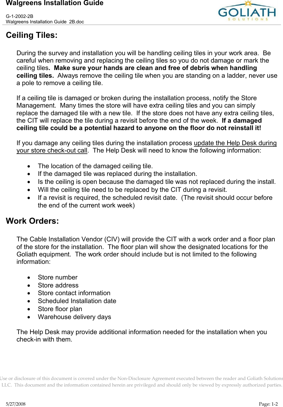 Walgreens Installation GuideG-1-2002-2BWalgreens Installation Guide  2B.docUse or disclosure of this document is covered under the Non-Disclosure Agreement executed between the reader and Goliath Solutions, LLC.  This document and the information contained herein are privileged and should only be viewed by expressly authorized parties.5/27/2008 Page: 1-2Ceiling Tiles:During the survey and installation you will be handling ceiling tiles in your work area.  Be careful when removing and replacing the ceiling tiles so you do not damage or mark the ceiling tiles.  Make sure your hands are clean and free of debris when handlingceiling tiles.  Always remove the ceiling tile when you are standing on a ladder, never use a pole to remove a ceiling tile.If a ceiling tile is damaged or broken during the installation process, notify the Store Management.  Many times the store will have extra ceiling tiles and you can simply replace the damaged tile with a new tile.  If the store does not have any extra ceiling tiles, the CIT will replace the tile during a revisit before the end of the week.  If a damagedceiling tile could be a potential hazard to anyone on the floor do not reinstall it!If you damage any ceiling tiles during the installation process update the Help Desk during your store check-out call.  The Help Desk will need to know the following information:The location of the damaged ceiling tile.If the damaged tile was replaced during the installation.Is the ceiling is open because the damaged tile was not replaced during the install.Will the ceiling tile need to be replaced by the CIT during a revisit. If a revisit is required, the scheduled revisit date.  (The revisit should occur before the end of the current work week)Work Orders:The Cable Installation Vendor (CIV) will provide the CIT with a work order and a floor plan of the store for the installation.  The floor plan will show the designated locations for the Goliath equipment.  The work order should include but is not limited to the following information:Store number Store addressStore contact informationScheduled Installation dateStore floor plan Warehouse delivery daysThe Help Desk may provide additional information needed for the installation when you check-in with them.