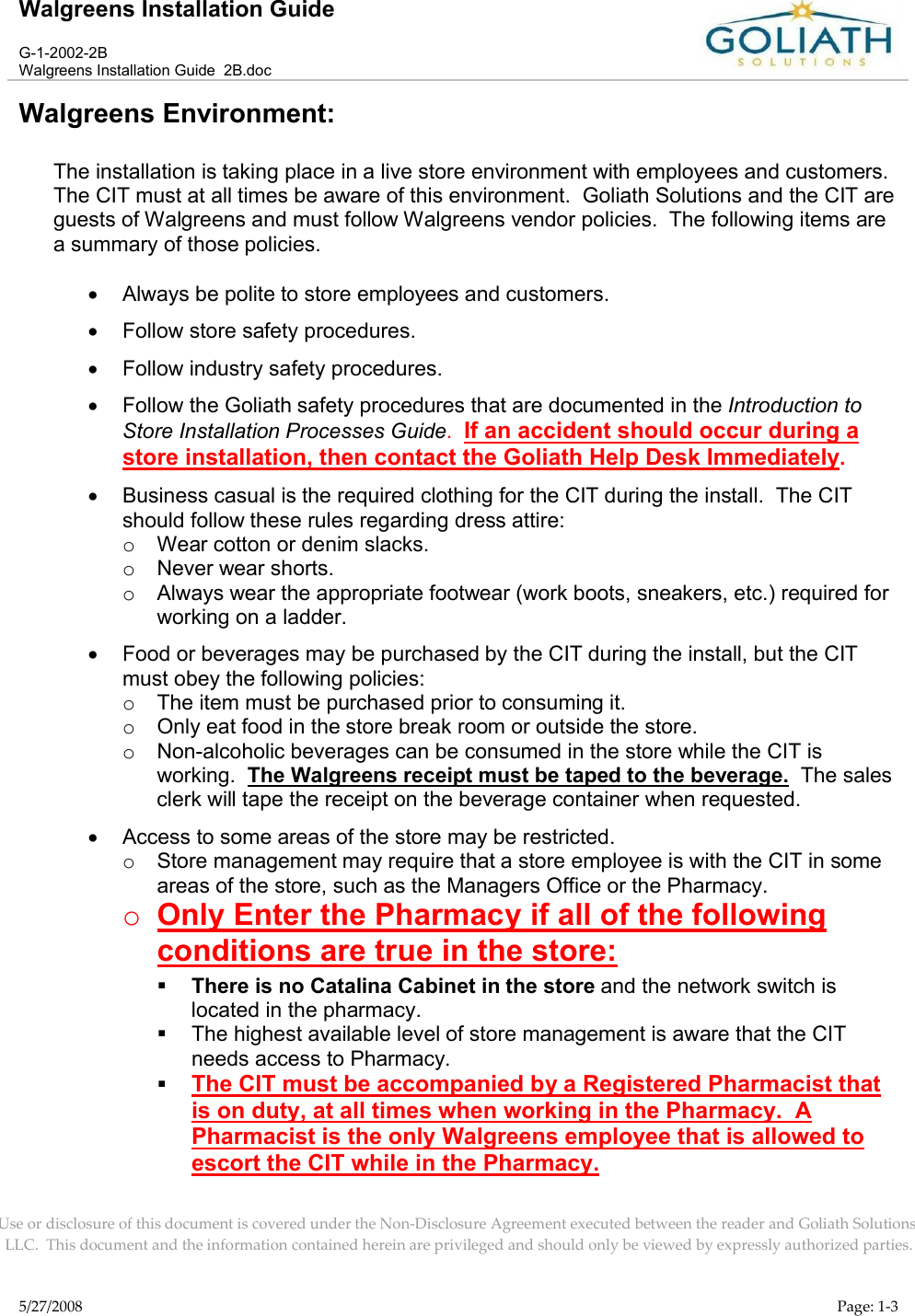 Walgreens Installation GuideG-1-2002-2BWalgreens Installation Guide  2B.docUse or disclosure of this document is covered under the Non-Disclosure Agreement executed between the reader and Goliath Solutions, LLC.  This document and the information contained herein are privileged and should only be viewed by expressly authorized parties.5/27/2008 Page: 1-3Walgreens Environment:The installation is taking place in a live store environment with employees and customers.  The CIT must at all times be aware of this environment.  Goliath Solutions and the CIT are guests of Walgreens and must follow Walgreens vendor policies.  The following items are a summary of those policies.Always be polite to store employees and customers.Follow store safety procedures.Follow industry safety procedures.Follow the Goliath safety procedures that are documented in the Introduction toStore Installation Processes Guide.  If an accident should occur during a store installation, then contact the Goliath Help Desk Immediately.Business casual is the required clothing for the CIT during the install.  The CIT should follow these rules regarding dress attire:oWear cotton or denim slacks.oNever wear shorts.oAlways wear the appropriate footwear (work boots, sneakers, etc.) required for working on a ladder.Food or beverages may be purchased by the CIT during the install, but the CIT must obey the following policies:oThe item must be purchased prior to consuming it.oOnly eat food in the store break room or outside the store.oNon-alcoholic beverages can be consumed in the store while the CIT isworking.  The Walgreens receipt must be taped to the beverage.  The sales clerk will tape the receipt on the beverage container when requested.Access to some areas of the store may be restricted.oStore management may require that a store employee is with the CIT in some areas of the store, such as the Managers Office or the Pharmacy.  oOnly Enter the Pharmacy if all of the following conditions are true in the store:There is no Catalina Cabinet in the store and the network switch is located in the pharmacy.The highest available level of store management is aware that the CIT needs access to Pharmacy.The CIT must be accompanied by a Registered Pharmacist that is on duty, at all times when working in the Pharmacy.  A Pharmacist is the only Walgreens employee that is allowed to escort the CIT while in the Pharmacy.