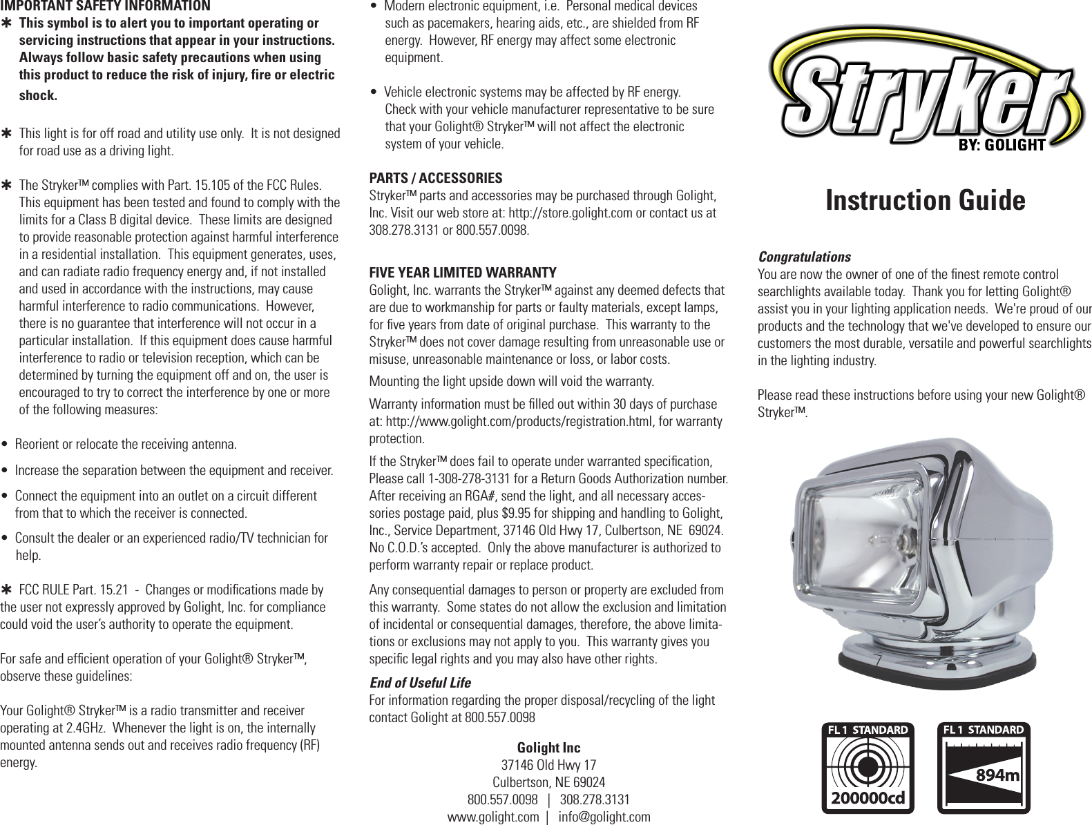 Golight Inc37146 Old Hwy 17Culbertson, NE 69024800.557.0098   |   308.278.3131www.golight.com  |   info@golight.comInstruction GuideCongratulationsYou are now the owner of one of the ﬁnest remote control  searchlights available today.  Thank you for letting Golight&reg;  assist you in your lighting application needs.  We're proud of our products and the technology that we've developed to ensure our customers the most durable, versatile and powerful searchlights  in the lighting industry.Please read these instructions before using your new Golight&reg; Stryker&trade;.FIVE YEAR LIMITED WARRANTY Golight, Inc. warrants the Stryker&trade; against any deemed defects that are due to workmanship for parts or faulty materials, except lamps, for ﬁve years from date of original purchase.  This warranty to the Stryker&trade; does not cover damage resulting from unreasonable use or misuse, unreasonable maintenance or loss, or labor costs.Mounting the light upside down will void the warranty.Warranty information must be ﬁlled out within 30 days of purchase at: http://www.golight.com/products/registration.html, for warranty protection.If the Stryker&trade; does fail to operate under warranted speciﬁcation, Please call 1-308-278-3131 for a Return Goods Authorization number.  After receiving an RGA#, send the light, and all necessary acces-sories postage paid, plus $9.95 for shipping and handling to Golight, Inc., Service Department, 37146 Old Hwy 17, Culbertson, NE  69024.  No C.O.D.&rsquo;s accepted.  Only the above manufacturer is authorized to perform warranty repair or replace product.Any consequential damages to person or property are excluded from this warranty.  Some states do not allow the exclusion and limitation of incidental or consequential damages, therefore, the above limita-tions or exclusions may not apply to you.  This warranty gives you speciﬁc legal rights and you may also have other rights.End of Useful LifeFor information regarding the proper disposal/recycling of the light contact Golight at 800.557.0098IMPORTANT SAFETY INFORMATION   This symbol is to alert you to important operating or servicing instructions that appear in your instructions. Always follow basic safety precautions when using this product to reduce the risk of injury, fire or electric shock.   This light is for off road and utility use only.  It is not designed       for road use as a driving light.  The Stryker&trade; complies with Part. 15.105 of the FCC Rules.        This equipment has been tested and found to comply with the        limits for a Class B digital device.  These limits are designed to provide reasonable protection against harmful interference in a residential installation.  This equipment generates, uses, and can radiate radio frequency energy and, if not installed and used in accordance with the instructions, may cause harmful interference to radio communications.  However, there is no guarantee that interference will not occur in a particular installation.  If this equipment does cause harmful interference to radio or television reception, which can be determined by turning the equipment off and on, the user is encouraged to try to correct the interference by one or more of the following measures:&bull;  Reorient or relocate the receiving antenna.&bull;  Increase the separation between the equipment and receiver.&bull;   Connect the equipment into an outlet on a circuit different from that to which the receiver is connected.&bull;  Consult the dealer or an experienced radio/TV technician for       help.  FCC RULE Part. 15.21  -  Changes or modiﬁcations made by        the user not expressly approved by Golight, Inc. for compliance could void the user&rsquo;s authority to operate the equipment.For safe and efﬁcient operation of your Golight&reg; Stryker&trade;,  observe these guidelines:Your Golight&reg; Stryker&trade; is a radio transmitter and receiver  operating at 2.4GHz.  Whenever the light is on, the internally mounted antenna sends out and receives radio frequency (RF) energy.  &bull;  Modern electronic equipment, i.e.  Personal medical devices       such as pacemakers, hearing aids, etc., are shielded from RF     energy.  However, RF energy may affect some electronic       equipment.&bull;  Vehicle electronic systems may be affected by RF energy.     Check with your vehicle manufacturer representative to be sure     that your Golight&reg; Stryker&trade; will not affect the electronic      system of your vehicle.PARTS / ACCESSORIESStryker&trade; parts and accessories may be purchased through Golight, Inc. Visit our web store at: http://store.golight.com or contact us at 308.278.3131 or 800.557.0098.