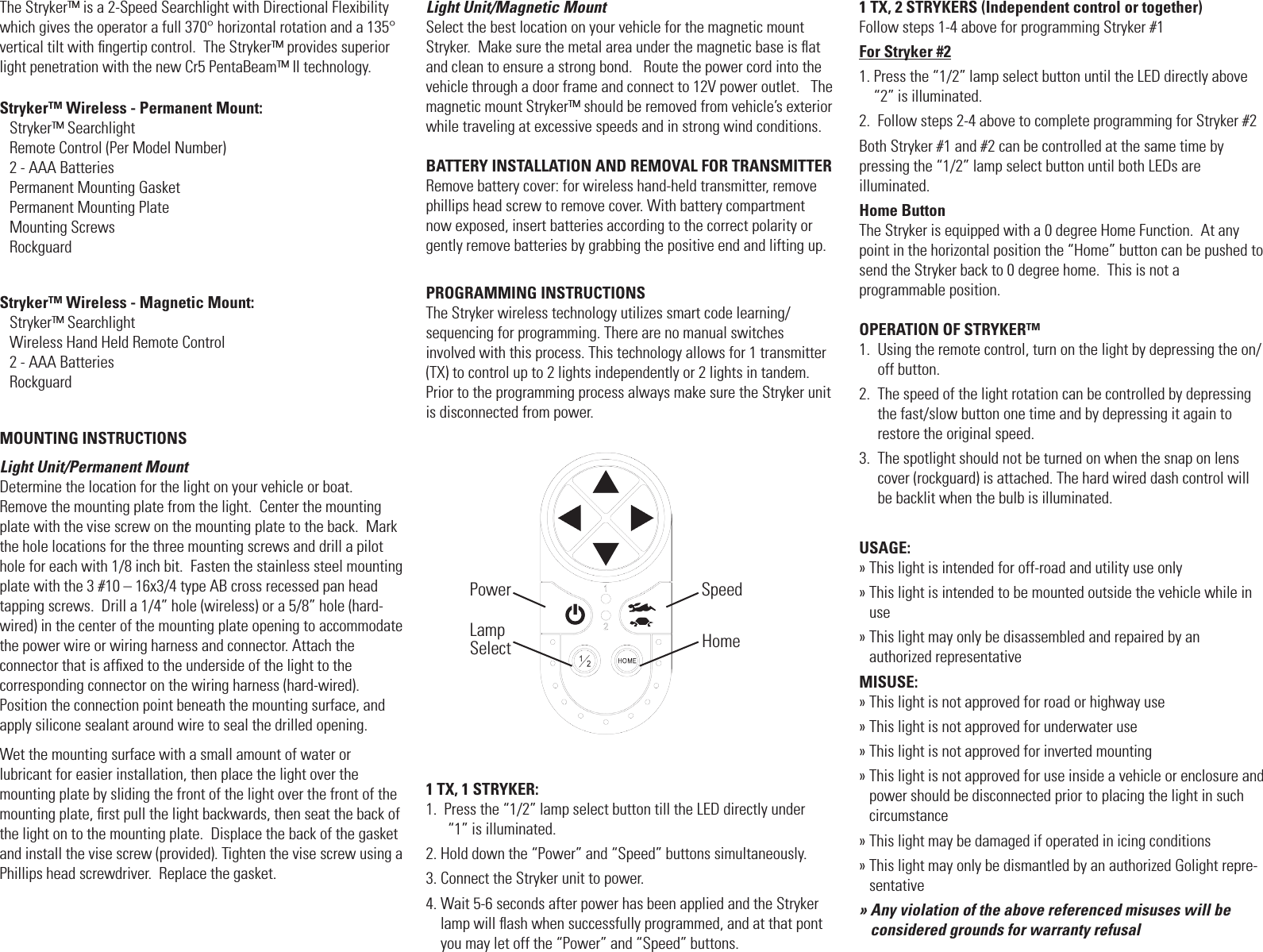 The Stryker&trade; is a 2-Speed Searchlight with Directional Flexibility which gives the operator a full 370&deg; horizontal rotation and a 135&deg; vertical tilt with ﬁngertip control.  The Stryker&trade; provides superior light penetration with the new Cr5 PentaBeam&trade; II technology.Stryker&trade; Wireless - Permanent Mount: Stryker&trade; Searchlight                 Remote Control (Per Model Number)2 - AAA BatteriesPermanent Mounting GasketPermanent Mounting PlateMounting Screws RockguardStryker&trade; Wireless - Magnetic Mount:Stryker&trade; Searchlight                      Wireless Hand Held Remote Control  2 - AAA Batteries RockguardMOUNTING INSTRUCTIONSLight Unit/Permanent MountDetermine the location for the light on your vehicle or boat.  Remove the mounting plate from the light.  Center the mounting plate with the vise screw on the mounting plate to the back.  Mark the hole locations for the three mounting screws and drill a pilot hole for each with 1/8 inch bit.  Fasten the stainless steel mounting plate with the 3 #10 &ndash; 16x3/4 type AB cross recessed pan head  tapping screws.  Drill a 1/4&rdquo; hole (wireless) or a 5/8&rdquo; hole (hard-wired) in the center of the mounting plate opening to accommodate the power wire or wiring harness and connector. Attach the  connector that is afﬁxed to the underside of the light to the  corresponding connector on the wiring harness (hard-wired).   Position the connection point beneath the mounting surface, and apply silicone sealant around wire to seal the drilled opening. Wet the mounting surface with a small amount of water or  lubricant for easier installation, then place the light over the  mounting plate by sliding the front of the light over the front of the  mounting plate, ﬁrst pull the light backwards, then seat the back of the light on to the mounting plate.  Displace the back of the gasket and install the vise screw (provided). Tighten the vise screw using a Phillips head screwdriver.  Replace the gasket. Light Unit/Magnetic Mount Select the best location on your vehicle for the magnetic mount Stryker.  Make sure the metal area under the magnetic base is ﬂat and clean to ensure a strong bond.   Route the power cord into the vehicle through a door frame and connect to 12V power outlet.   The magnetic mount Stryker&trade; should be removed from vehicle&rsquo;s exterior while traveling at excessive speeds and in strong wind conditions.BATTERY INSTALLATION AND REMOVAL FOR TRANSMITTERRemove battery cover: for wireless hand-held transmitter, remove phillips head screw to remove cover. With battery compartment now exposed, insert batteries according to the correct polarity or gently remove batteries by grabbing the positive end and lifting up.PROGRAMMING INSTRUCTIONSThe Stryker wireless technology utilizes smart code learning/  sequencing for programming. There are no manual switches involved with this process. This technology allows for 1 transmitter (TX) to control up to 2 lights independently or 2 lights in tandem. Prior to the programming process always make sure the Stryker unit is disconnected from power.1 TX, 1 STRYKER:1.   Press the &ldquo;1/2&rdquo; lamp select button till the LED directly under  &ldquo;1&rdquo; is illuminated.2. Hold down the &ldquo;Power&rdquo; and &ldquo;Speed&rdquo; buttons simultaneously.3. Connect the Stryker unit to power.4.  Wait 5-6 seconds after power has been applied and the Stryker lamp will ﬂash when successfully programmed, and at that pont you may let off the &ldquo;Power&rdquo; and &ldquo;Speed&rdquo; buttons.1 TX, 2 STRYKERS (Independent control or together)Follow steps 1-4 above for programming Stryker #1For Stryker #21.  Press the &ldquo;1/2&rdquo; lamp select button until the LED directly above &ldquo;2&rdquo; is illuminated.2.  Follow steps 2-4 above to complete programming for Stryker #2Both Stryker #1 and #2 can be controlled at the same time by  pressing the &ldquo;1/2&rdquo; lamp select button until both LEDs are  illuminated.Home ButtonThe Stryker is equipped with a 0 degree Home Function.  At any point in the horizontal position the &ldquo;Home&rdquo; button can be pushed to send the Stryker back to 0 degree home.  This is not a  programmable position.OPERATION OF STRYKER&trade;1.   Using the remote control, turn on the light by depressing the on/off button.2.   The speed of the light rotation can be controlled by depressing the fast/slow button one time and by depressing it again to restore the original speed.3.   The spotlight should not be turned on when the snap on lens cover (rockguard) is attached. The hard wired dash control will be backlit when the bulb is illuminated.USAGE:&raquo; This light is intended for off-road and utility use only&raquo;  This light is intended to be mounted outside the vehicle while in use&raquo;  This light may only be disassembled and repaired by an  authorized representativeMISUSE:&raquo; This light is not approved for road or highway use&raquo; This light is not approved for underwater use&raquo; This light is not approved for inverted mounting&raquo;   This light is not approved for use inside a vehicle or enclosure and power should be disconnected prior to placing the light in such circumstance&raquo; This light may be damaged if operated in icing conditions&raquo;  This light may only be dismantled by an authorized Golight repre-sentative&raquo;  Any violation of the above referenced misuses will be considered grounds for warranty refusalPowerLamp Select HomeSpeed
