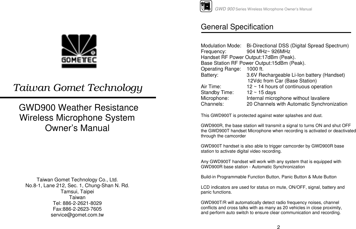  Taiwan Gomet Technology   GWD900 Weather Resistance Wireless Microphone System Owner’s Manual      Taiwan Gomet Technology Co., Ltd. No.8-1, Lane 212, Sec. 1, Chung-Shan N. Rd. Tamsui, Taipei Taiwan Tel: 886-2-2621-8029 Fax:886-2-2623-7605 service@gomet.com.tw                      GWD 900 Series Wireless Microphone Owner’s Manual  2 General Specification    Modulation Mode:  Bi-Directional DSS (Digital Spread Spectrum) Frequency:  904 MHz~ 926MHz  Handset RF Power Output:17dBm (Peak). Base Station RF Power Output:15dBm (Peak). Operating Range:    1000 ft. Battery:    3.6V Rechargeable Li-Ion battery (Handset)                                  12Vdc from Car (Base Station) Air Time:    12 ~ 14 hours of continuous operation Standby Time:  12 ~ 15 days  Microphone:  Internal microphone without lavaliere Channels:  20 Channels with Automatic Synchronization  This GWD900T is protected against water splashes and dust.  GWD900R, the base station will transmit a signal to turns ON and shut OFF the GWD900T handset Microphone when recording is activated or deactivated through the camcorder  GWD900T handset is also able to trigger camcorder by GWD900R base station to activate digital video recording.  Any GWD900T handset will work with any system that is equipped with GWD900R base station - Automatic Synchronization  Build-in Programmable Function Button, Panic Button &amp; Mute Button  LCD indicators are used for status on mute, ON/OFF, signal, battery and panic functions.  GWD900T/R will automatically detect radio frequency noises, channel conflicts and cross talks with as many as 20 vehicles in close proximity, and perform auto switch to ensure clear communication and recording.    