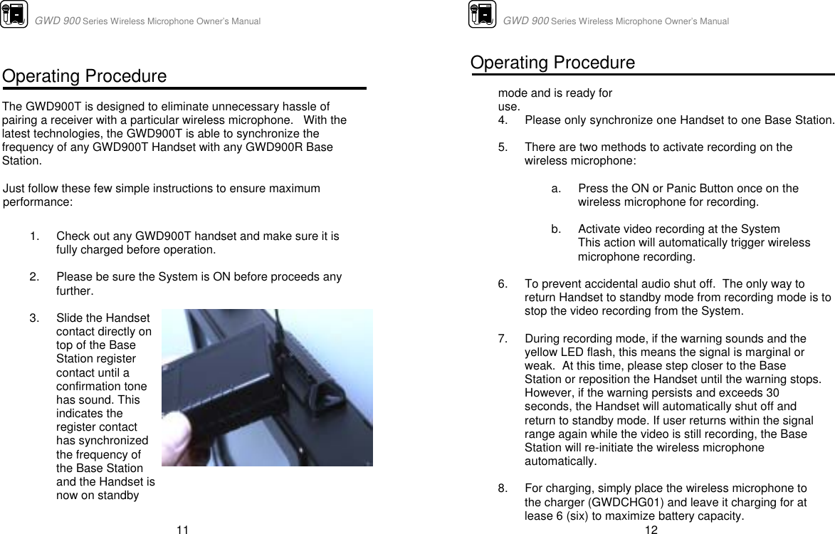                      GWD 900 Series Wireless Microphone Owner’s Manual  11  Operating Procedure  The GWD900T is designed to eliminate unnecessary hassle of pairing a receiver with a particular wireless microphone.   With the latest technologies, the GWD900T is able to synchronize the frequency of any GWD900T Handset with any GWD900R Base Station.    Just follow these few simple instructions to ensure maximum performance:   1.  Check out any GWD900T handset and make sure it is fully charged before operation.    2.  Please be sure the System is ON before proceeds any further.   3.  Slide the Handset contact directly on top of the Base Station register contact until a confirmation tone has sound. This indicates the  register contact has synchronized the frequency of the Base Station  and the Handset is now on standby                        GWD 900 Series Wireless Microphone Owner’s Manual  12 Operating Procedure  mode and is ready for use.    4.  Please only synchronize one Handset to one Base Station.  5.  There are two methods to activate recording on the wireless microphone:  a.  Press the ON or Panic Button once on the wireless microphone for recording.  b.  Activate video recording at the System This action will automatically trigger wireless microphone recording.  6.  To prevent accidental audio shut off.  The only way to return Handset to standby mode from recording mode is to stop the video recording from the System.    7.  During recording mode, if the warning sounds and the yellow LED flash, this means the signal is marginal or weak.  At this time, please step closer to the Base Station or reposition the Handset until the warning stops.  However, if the warning persists and exceeds 30 seconds, the Handset will automatically shut off and return to standby mode. If user returns within the signal range again while the video is still recording, the Base Station will re-initiate the wireless microphone automatically.  8.  For charging, simply place the wireless microphone to the charger (GWDCHG01) and leave it charging for at lease 6 (six) to maximize battery capacity. 