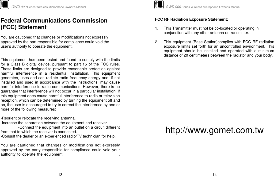                      GWD 900 Series Wireless Microphone Owner’s Manual  13 Federal Communications Commission (FCC) Statement  You are cautioned that changes or modifications not expressly approved by the part responsible for compliance could void the user’s authority to operate the equipment.   This equipment has been tested and found to comply with the limits for a Class B digital device, pursuant to part 15 of the FCC rules. These limits are designed to provide reasonable protection against harmful interference in a residential installation. This equipment generates, uses and can radiate radio frequency energy and, if not installed and used in accordance with the instructions, may cause harmful interference to radio communications. However, there is no guarantee that interference will not occur in a particular installation. If this equipment does cause harmful interference to radio or television reception, which can be determined by turning the equipment off and on, the user is encouraged to try to correct the interference by one or more of the following measures:   -Reorient or relocate the receiving antenna. -Increase the separation between the equipment and receiver. -Connect the equipment into an outlet on a circuit different from that to which the receiver is connected. -Consult the dealer or an experienced radio/TV technician for help.  You are cautioned that changes or modifications not expressly approved by the party responsible for compliance could void your authority to operate the equipment.                                 .                                                 GWD 900 Series Wireless Microphone Owner’s Manual  14 FCC RF Radiation Exposure Statement:  1.  This Transmitter must not be co-located or operating in conjunction with any other antenna or transmitter.  2.  This equipment (Base Station)complies with FCC RF radiation exposure limits set forth for an uncontrolled environment. This equipment should be installed and operated with a minimum distance of 20 centimeters between the radiator and your body.          http://www.gomet.com.tw         