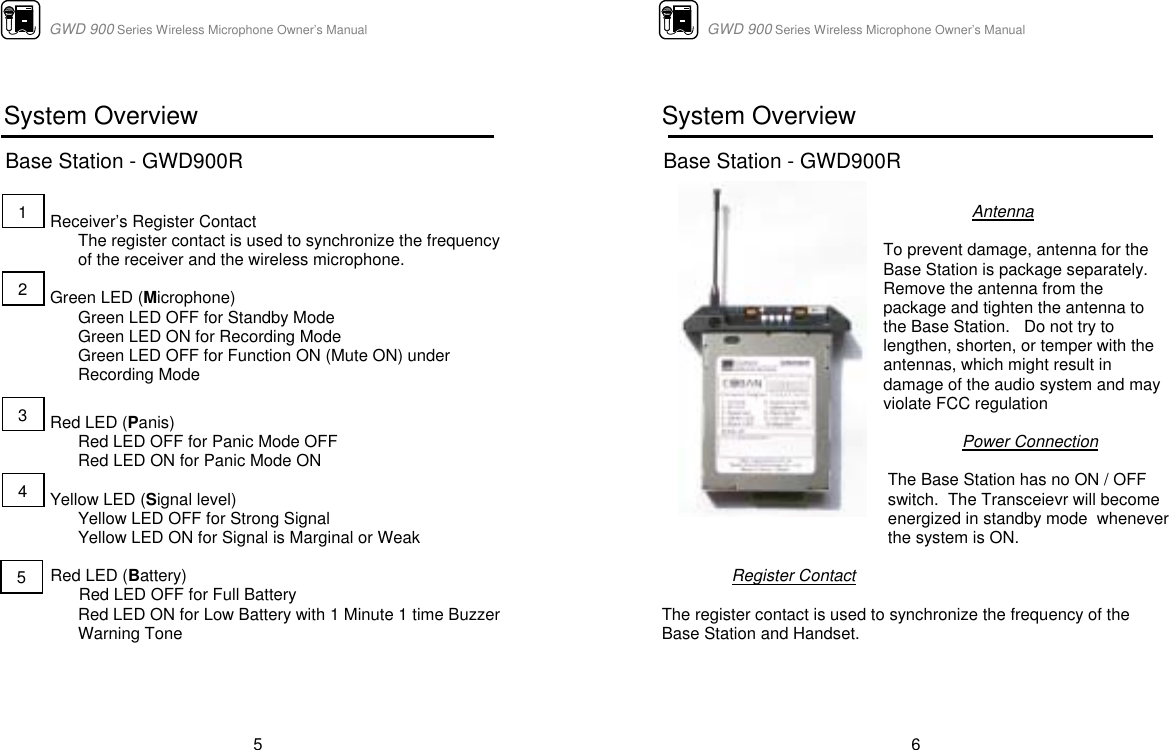                      GWD 900 Series Wireless Microphone Owner’s Manual  5  System Overview  Base Station - GWD900R                       Receiver’s Register Contact  The register contact is used to synchronize the frequency of the receiver and the wireless microphone.            Green LED (Microphone)  Green LED OFF for Standby Mode              Green LED ON for Recording Mode Green LED OFF for Function ON (Mute ON) under Recording Mode               Red LED (Panis) Red LED OFF for Panic Mode OFF            Red LED ON for Panic Mode ON                             Yellow LED (Signal level) Yellow LED OFF for Strong Signal Yellow LED ON for Signal is Marginal or Weak  Red LED (Battery)  Red LED OFF for Full Battery Red LED ON for Low Battery with 1 Minute 1 time Buzzer Warning Tone    1 2 3 4 5                      GWD 900 Series Wireless Microphone Owner’s Manual  6  System Overview  Base Station - GWD900R              Antenna  To prevent damage, antenna for the Base Station is package separately.  Remove the antenna from the package and tighten the antenna to the Base Station.   Do not try to lengthen, shorten, or temper with the antennas, which might result in damage of the audio system and may violate FCC regulation  Power Connection  The Base Station has no ON / OFF switch.  The Transceievr will become energized in standby mode  whenever the system is ON.   Register Contact  The register contact is used to synchronize the frequency of the Base Station and Handset.  