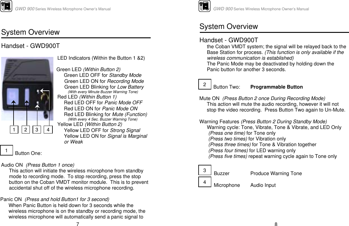                      GWD 900 Series Wireless Microphone Owner’s Manual  7  System Overview  Handset - GWD900T     LED Indicators (Within the Button 1 &amp;2)  Green LED (Within Button 2) Green LED OFF for Standby Mode Green LED ON for Recording Mode Green LED Blinking for Low Battery  (With every Minute Buzzer Warning Tone) Red LED (Within Button 1) Red LED OFF for Panic Mode OFF Red LED ON for Panic Mode ON Red LED Blinking for Mute (Function)  (With every 4 Sec. Buzzer Warning Tone) Yellow LED (Within Button 2) Yellow LED OFF for Strong Signal Yellow LED ON for Signal is Marginal  or Weak            Button One:    Audio ON  (Press Button 1 once) This action will initiate the wireless microphone from standby mode to recording mode.  To stop recording, press the stop  button on the Coban VMDT monitor module.  This is to prevent  accidental shut off of the wireless microphone recording.   Panic ON  (Press and hold Button1 for 3 second)  When Panic Button is held down for 3 seconds while the wireless microphone is on the standby or recording mode, the  wireless microphone will automatically send a panic signal to  1 3  4 2 1                      GWD 900 Series Wireless Microphone Owner’s Manual  8 System Overview  Handset - GWD900T    the Coban VMDT system; the signal will be relayed back to the  Base Station for process. (This function is only available if the  wireless communication is established)   The Panic Mode may be deactivated by holding down the  Panic button for another 3 seconds.             Button Two:  Programmable Button   Mute ON  (Press Button 2 once During Recording Mode)  This action will mute the audio recording, however it will not stop the video recording.  Press Button Two again to Un-Mute.   Warning Features (Press Button 2 During Standby Mode) Warning cycle: Tone, Vibrate, Tone &amp; Vibrate, and LED Only  (Press one time) for Tone only   (Press two times) for Vibration only  (Press three times) for Tone &amp; Vibration together  (Press four times) for LED warning only  (Press five times) repeat warning cycle again to Tone only              Buzzer  Produce Warning Tone            Microphone  Audio Input      243