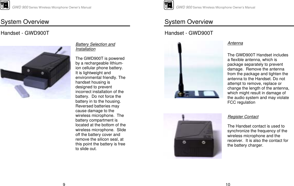                      GWD 900 Series Wireless Microphone Owner’s Manual  9 System Overview  Handset - GWD900T              Battery Selection and Installation    The GWD900T is powered by a rechargeable lithium-ion cellular phone battery.  It is lightweight and environmental friendly. The handset housing is designed to prevent incorrect installation of the battery.  Do not force the battery in to the housing.  Reversed batteries may cause damage to the wireless microphone.  The battery compartment is located at the bottom of the wireless microphone.  Slide off the battery cover and remove the silicon seal, at this point the battery is free to slide out.                           GWD 900 Series Wireless Microphone Owner’s Manual  10 System Overview  Handset - GWD900T      Antenna  The GWD900T Handset includes a flexible antenna, which is package separately to prevent damage.  Remove the antenna from the package and tighten the antenna to the Handset. Do not attempt to remove, replace or change the length of the antenna, which might result in damage of the audio system and may violate FCC regulation   Register Contact  The Handset contact is used to synchronize the frequency of the wireless microphone and the receiver.  It is also the contact for the battery charger.   