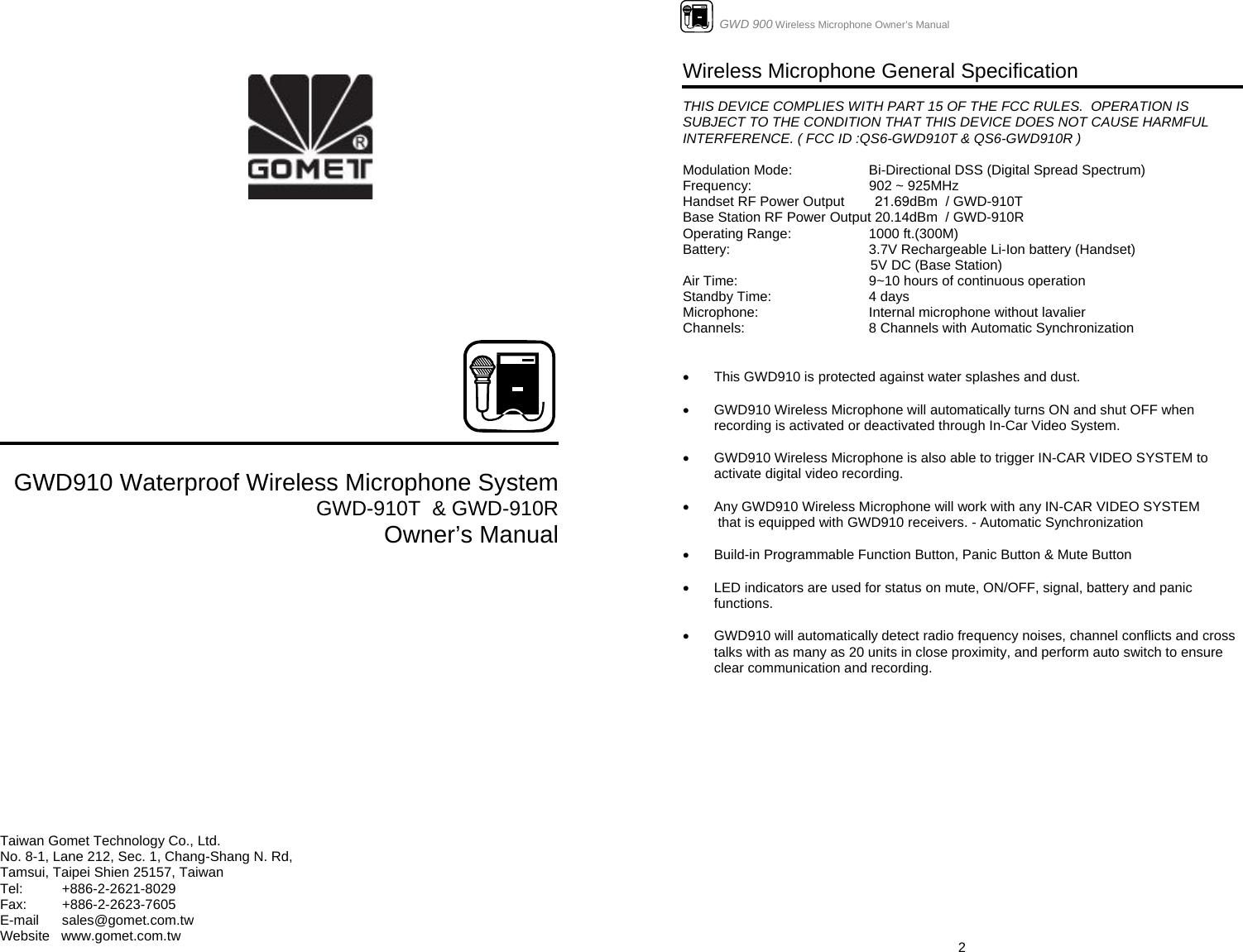                GWD910 Waterproof Wireless Microphone System GWD-910T  &amp; GWD-910R Owner’s Manual             Taiwan Gomet Technology Co., Ltd. No. 8-1, Lane 212, Sec. 1, Chang-Shang N. Rd,  Tamsui, Taipei Shien 25157, Taiwan Tel:   +886-2-2621-8029 Fax:   +886-2-2623-7605 E-mail      sales@gomet.com.tw Website   www.gomet.com.tw                      GWD 900 Wireless Microphone Owner’s Manual  2Wireless Microphone General Specification   THIS DEVICE COMPLIES WITH PART 15 OF THE FCC RULES.  OPERATION IS SUBJECT TO THE CONDITION THAT THIS DEVICE DOES NOT CAUSE HARMFUL INTERFERENCE. ( FCC ID :QS6-GWD910T &amp; QS6-GWD910R )  Modulation Mode:    Bi-Directional DSS (Digital Spread Spectrum)     Frequency:  902 ~ 925MHz  Handset RF Power Output        21.69dBm  / GWD-910T Base Station RF Power Output 20.14dBm  / GWD-910R Operating Range:    1000 ft.(300M) Battery:      3.7V Rechargeable Li-Ion battery (Handset)                                                  5V DC (Base Station) Air Time:      9~10 hours of continuous operation Standby Time:    4 days  Microphone:    Internal microphone without lavalier Channels:    8 Channels with Automatic Synchronization   •  This GWD910 is protected against water splashes and dust.  •  GWD910 Wireless Microphone will automatically turns ON and shut OFF when recording is activated or deactivated through In-Car Video System.  •  GWD910 Wireless Microphone is also able to trigger IN-CAR VIDEO SYSTEM to activate digital video recording.  •  Any GWD910 Wireless Microphone will work with any IN-CAR VIDEO SYSTEM   that is equipped with GWD910 receivers. - Automatic Synchronization  •  Build-in Programmable Function Button, Panic Button &amp; Mute Button  •  LED indicators are used for status on mute, ON/OFF, signal, battery and panic functions.  •  GWD910 will automatically detect radio frequency noises, channel conflicts and cross talks with as many as 20 units in close proximity, and perform auto switch to ensure clear communication and recording.                   