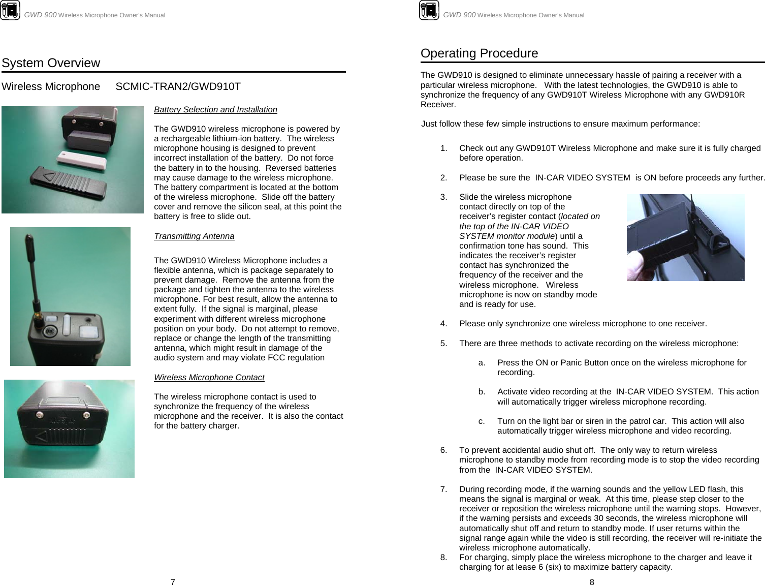                      GWD 900 Wireless Microphone Owner’s Manual  7  System Overview  Wireless Microphone   SCMIC-TRAN2/GWD910T                    Battery Selection and Installation   The GWD910 wireless microphone is powered by a rechargeable lithium-ion battery.  The wireless microphone housing is designed to prevent incorrect installation of the battery.  Do not force the battery in to the housing.  Reversed batteries may cause damage to the wireless microphone.  The battery compartment is located at the bottom of the wireless microphone.  Slide off the battery cover and remove the silicon seal, at this point the battery is free to slide out.   Transmitting Antenna  The GWD910 Wireless Microphone includes a flexible antenna, which is package separately to prevent damage.  Remove the antenna from the package and tighten the antenna to the wireless microphone. For best result, allow the antenna to extent fully.  If the signal is marginal, please experiment with different wireless microphone position on your body.  Do not attempt to remove, replace or change the length of the transmitting antenna, which might result in damage of the audio system and may violate FCC regulation  Wireless Microphone Contact  The wireless microphone contact is used to synchronize the frequency of the wireless microphone and the receiver.  It is also the contact for the battery charger.                                     GWD 900 Wireless Microphone Owner’s Manual  8 Operating Procedure  The GWD910 is designed to eliminate unnecessary hassle of pairing a receiver with a particular wireless microphone.   With the latest technologies, the GWD910 is able to synchronize the frequency of any GWD910T Wireless Microphone with any GWD910R Receiver.    Just follow these few simple instructions to ensure maximum performance:   1.  Check out any GWD910T Wireless Microphone and make sure it is fully charged before operation.    2.  Please be sure the  IN-CAR VIDEO SYSTEM  is ON before proceeds any further.   3.  Slide the wireless microphone contact directly on top of the receiver’s register contact (located on the top of the IN-CAR VIDEO SYSTEM monitor module) until a confirmation tone has sound.  This indicates the receiver’s register contact has synchronized the frequency of the receiver and the wireless microphone.   Wireless microphone is now on standby mode and is ready for use.     4.  Please only synchronize one wireless microphone to one receiver.  5.  There are three methods to activate recording on the wireless microphone:  a.  Press the ON or Panic Button once on the wireless microphone for recording.  b.  Activate video recording at the  IN-CAR VIDEO SYSTEM.  This action will automatically trigger wireless microphone recording.  c.  Turn on the light bar or siren in the patrol car.  This action will also automatically trigger wireless microphone and video recording.  6.  To prevent accidental audio shut off.  The only way to return wireless microphone to standby mode from recording mode is to stop the video recording from the  IN-CAR VIDEO SYSTEM.    7.  During recording mode, if the warning sounds and the yellow LED flash, this means the signal is marginal or weak.  At this time, please step closer to the receiver or reposition the wireless microphone until the warning stops.  However, if the warning persists and exceeds 30 seconds, the wireless microphone will automatically shut off and return to standby mode. If user returns within the signal range again while the video is still recording, the receiver will re-initiate the wireless microphone automatically. 8.  For charging, simply place the wireless microphone to the charger and leave it charging for at lease 6 (six) to maximize battery capacity. 