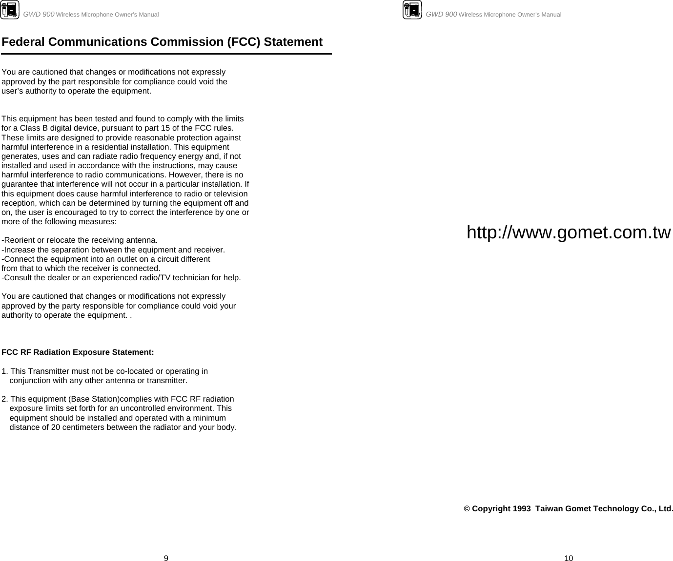                      GWD 900 Wireless Microphone Owner’s Manual  9Federal Communications Commission (FCC) Statement   You are cautioned that changes or modifications not expressly approved by the part responsible for compliance could void the user’s authority to operate the equipment.   This equipment has been tested and found to comply with the limits for a Class B digital device, pursuant to part 15 of the FCC rules. These limits are designed to provide reasonable protection against harmful interference in a residential installation. This equipment generates, uses and can radiate radio frequency energy and, if not installed and used in accordance with the instructions, may cause harmful interference to radio communications. However, there is no guarantee that interference will not occur in a particular installation. If this equipment does cause harmful interference to radio or television reception, which can be determined by turning the equipment off and on, the user is encouraged to try to correct the interference by one or more of the following measures:  -Reorient or relocate the receiving antenna. -Increase the separation between the equipment and receiver. -Connect the equipment into an outlet on a circuit different from that to which the receiver is connected. -Consult the dealer or an experienced radio/TV technician for help.  You are cautioned that changes or modifications not expressly approved by the party responsible for compliance could void your authority to operate the equipment. .    FCC RF Radiation Exposure Statement:  1. This Transmitter must not be co-located or operating in conjunction with any other antenna or transmitter.  2. This equipment (Base Station)complies with FCC RF radiation exposure limits set forth for an uncontrolled environment. This equipment should be installed and operated with a minimum distance of 20 centimeters between the radiator and your body.                                   GWD 900 Wireless Microphone Owner’s Manual  10               http://www.gomet.com.tw                             © Copyright 1993  Taiwan Gomet Technology Co., Ltd. 