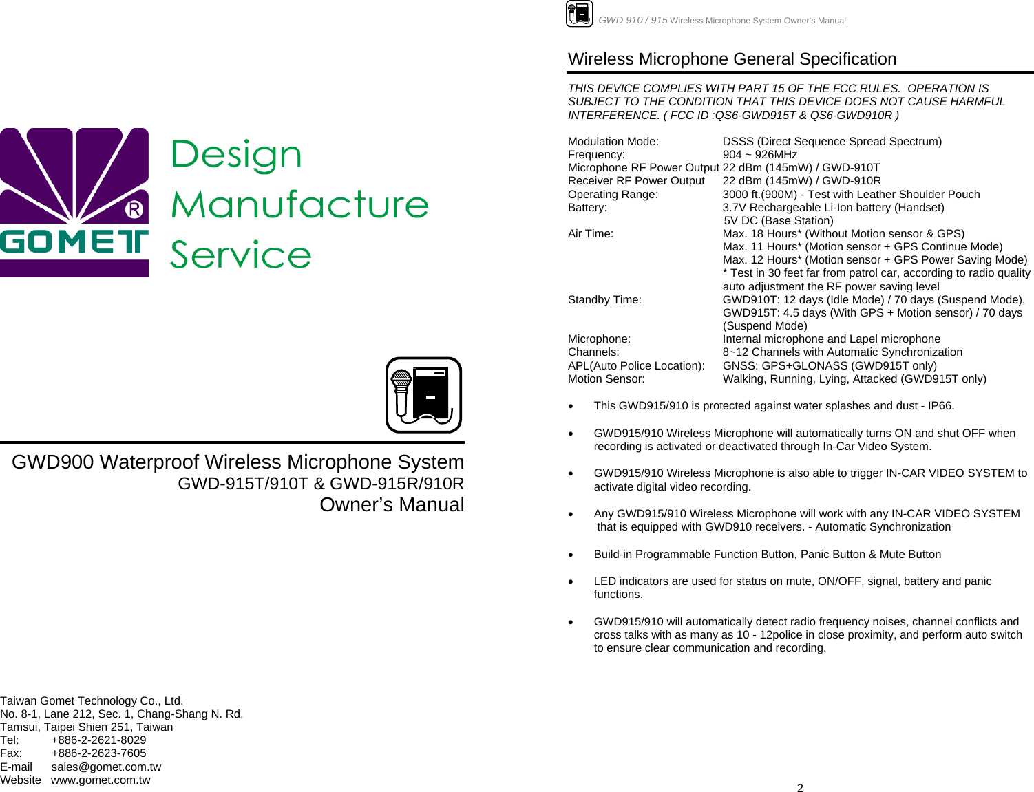                  GWD900 Waterproof Wireless Microphone System GWD-915T/910T &amp; GWD-915R/910R Owner’s Manual          Taiwan Gomet Technology Co., Ltd. No. 8-1, Lane 212, Sec. 1, Chang-Shang N. Rd,  Tamsui, Taipei Shien 251, Taiwan Tel:   +886-2-2621-8029 Fax:   +886-2-2623-7605 E-mail      sales@gomet.com.tw Website   www.gomet.com.tw                      GWD 910 / 915 Wireless Microphone System Owner’s Manual  2Wireless Microphone General Specification   THIS DEVICE COMPLIES WITH PART 15 OF THE FCC RULES.  OPERATION IS SUBJECT TO THE CONDITION THAT THIS DEVICE DOES NOT CAUSE HARMFUL INTERFERENCE. ( FCC ID :QS6-GWD915T &amp; QS6-GWD910R )  Modulation Mode:    DSSS (Direct Sequence Spread Spectrum) Frequency:    904 ~ 926MHz   Microphone RF Power Output 22 dBm (145mW) / GWD-910T Receiver RF Power Output   22 dBm (145mW) / GWD-910R Operating Range:    3000 ft.(900M) - Test with Leather Shoulder Pouch Battery:      3.7V Rechargeable Li-Ion battery (Handset)                                                  5V DC (Base Station) Air Time:      Max. 18 Hours* (Without Motion sensor &amp; GPS) Max. 11 Hours* (Motion sensor + GPS Continue Mode)  Max. 12 Hours* (Motion sensor + GPS Power Saving Mode) * Test in 30 feet far from patrol car, according to radio quality auto adjustment the RF power saving level Standby Time:    GWD910T: 12 days (Idle Mode) / 70 days (Suspend Mode),  GWD915T: 4.5 days (With GPS + Motion sensor) / 70 days (Suspend Mode) Microphone:    Internal microphone and Lapel microphone Channels:    8~12 Channels with Automatic Synchronization APL(Auto Police Location):  GNSS: GPS+GLONASS (GWD915T only) Motion Sensor:    Walking, Running, Lying, Attacked (GWD915T only)  •  This GWD915/910 is protected against water splashes and dust - IP66.  •  GWD915/910 Wireless Microphone will automatically turns ON and shut OFF when recording is activated or deactivated through In-Car Video System.  •  GWD915/910 Wireless Microphone is also able to trigger IN-CAR VIDEO SYSTEM to activate digital video recording.  •  Any GWD915/910 Wireless Microphone will work with any IN-CAR VIDEO SYSTEM   that is equipped with GWD910 receivers. - Automatic Synchronization  •  Build-in Programmable Function Button, Panic Button &amp; Mute Button  •  LED indicators are used for status on mute, ON/OFF, signal, battery and panic functions.  •  GWD915/910 will automatically detect radio frequency noises, channel conflicts and cross talks with as many as 10 - 12police in close proximity, and perform auto switch to ensure clear communication and recording.            