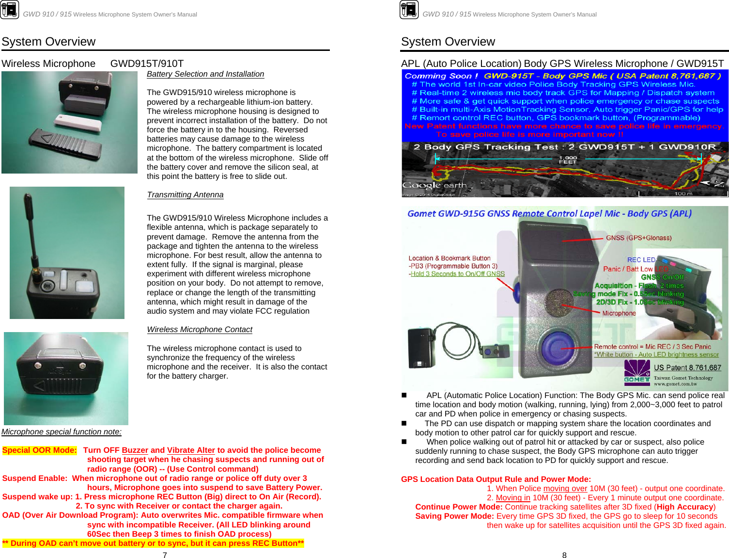                      GWD 910 / 915 Wireless Microphone System Owner’s Manual  7System Overview  Wireless Microphone   GWD915T/910T                       Battery Selection and Installation   The GWD915/910 wireless microphone is powered by a rechargeable lithium-ion battery.  The wireless microphone housing is designed to prevent incorrect installation of the battery.  Do not force the battery in to the housing.  Reversed batteries may cause damage to the wireless microphone.  The battery compartment is located at the bottom of the wireless microphone.  Slide off the battery cover and remove the silicon seal, at this point the battery is free to slide out.   Transmitting Antenna  The GWD915/910 Wireless Microphone includes a flexible antenna, which is package separately to prevent damage.  Remove the antenna from the package and tighten the antenna to the wireless microphone. For best result, allow the antenna to extent fully.  If the signal is marginal, please experiment with different wireless microphone position on your body.  Do not attempt to remove, replace or change the length of the transmitting antenna, which might result in damage of the audio system and may violate FCC regulation  Wireless Microphone Contact  The wireless microphone contact is used to synchronize the frequency of the wireless microphone and the receiver.  It is also the contact for the battery charger.      Microphone special function note:    Special OOR Mode:   Turn OFF Buzzer and Vibrate Alter to avoid the police become shooting target when he chasing suspects and running out of radio range (OOR) -- (Use Control command) Suspend Enable:  When microphone out of radio range or police off duty over 3 hours, Microphone goes into suspend to save Battery Power. Suspend wake up: 1. Press microphone REC Button (Big) direct to On Air (Record).   2. To sync with Receiver or contact the charger again. OAD (Over Air Download Program): Auto overwrites Mic. compatible firmware when sync with incompatible Receiver. (All LED blinking around 60Sec then Beep 3 times to finish OAD process) ** During OAD can’t move out battery or to sync, but it can press REC Button**                      GWD 910 / 915 Wireless Microphone System Owner’s Manual  8System Overview  APL (Auto Police Location) Body GPS Wireless Microphone / GWD915T            APL (Automatic Police Location) Function: The Body GPS Mic. can send police real time location and body motion (walking, running, lying) from 2,000~3,000 feet to patrol car and PD when police in emergency or chasing suspects.    The PD can use dispatch or mapping system share the location coordinates and body motion to other patrol car for quickly support and rescue.        When police walking out of patrol hit or attacked by car or suspect, also police suddenly running to chase suspect, the Body GPS microphone can auto trigger recording and send back location to PD for quickly support and rescue.  GPS Location Data Output Rule and Power Mode:     1. When Police moving over 10M (30 feet) - output one coordinate.     2. Moving in 10M (30 feet) - Every 1 minute output one coordinate.  Continue Power Mode: Continue tracking satellites after 3D fixed (High Accuracy)   Saving Power Mode: Every time GPS 3D fixed, the GPS go to sleep for 10 seconds then wake up for satellites acquisition until the GPS 3D fixed again. 