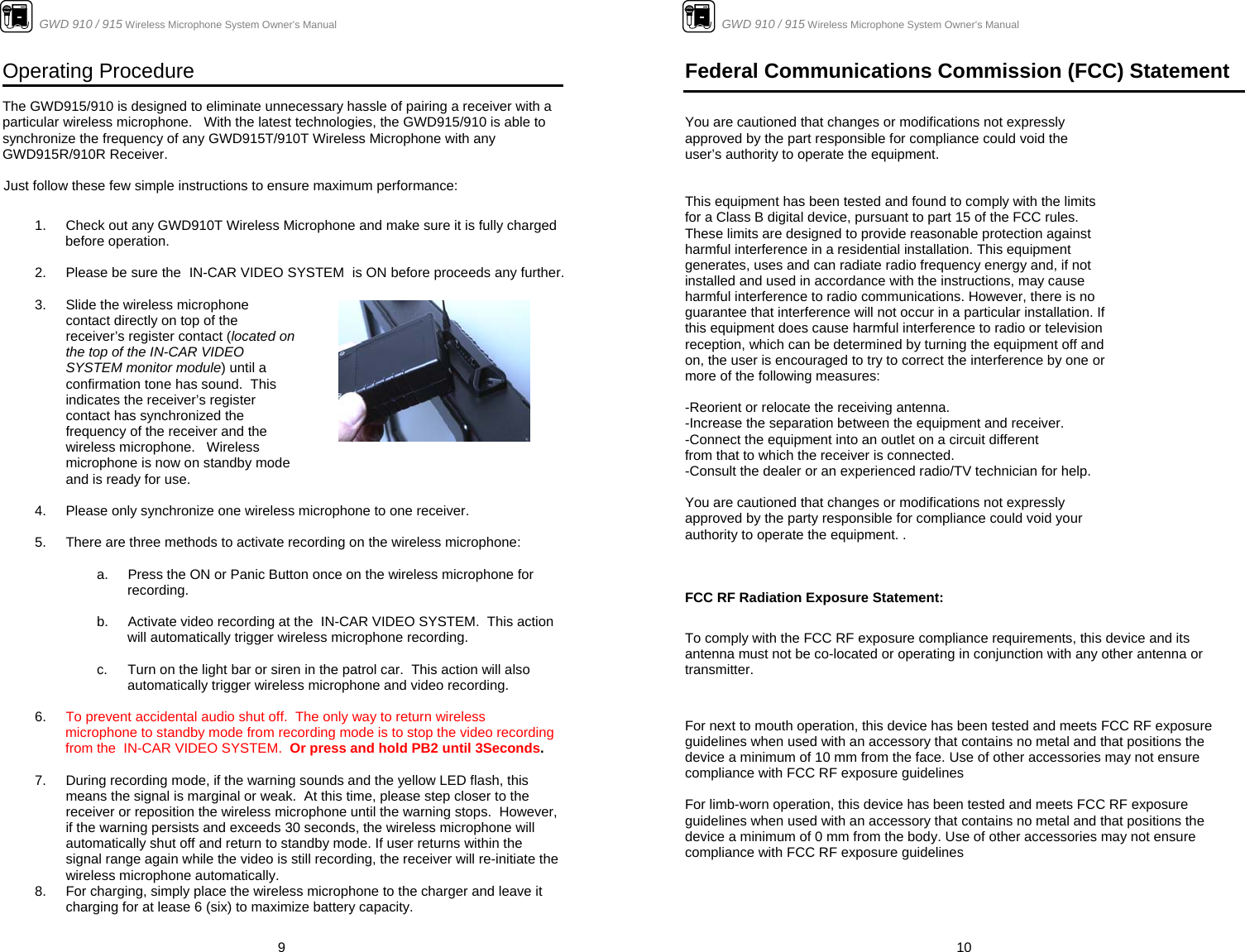                      GWD 910 / 915 Wireless Microphone System Owner’s Manual  9Operating Procedure  The GWD915/910 is designed to eliminate unnecessary hassle of pairing a receiver with a particular wireless microphone.   With the latest technologies, the GWD915/910 is able to synchronize the frequency of any GWD915T/910T Wireless Microphone with any GWD915R/910R Receiver.    Just follow these few simple instructions to ensure maximum performance:   1.  Check out any GWD910T Wireless Microphone and make sure it is fully charged before operation.    2.  Please be sure the  IN-CAR VIDEO SYSTEM  is ON before proceeds any further.   3.  Slide the wireless microphone contact directly on top of the receiver’s register contact (located on the top of the IN-CAR VIDEO SYSTEM monitor module) until a confirmation tone has sound.  This indicates the receiver’s register contact has synchronized the frequency of the receiver and the wireless microphone.   Wireless microphone is now on standby mode and is ready for use.     4.  Please only synchronize one wireless microphone to one receiver.  5.  There are three methods to activate recording on the wireless microphone:  a.  Press the ON or Panic Button once on the wireless microphone for recording.  b.  Activate video recording at the  IN-CAR VIDEO SYSTEM.  This action will automatically trigger wireless microphone recording.  c.  Turn on the light bar or siren in the patrol car.  This action will also automatically trigger wireless microphone and video recording.  6.  To prevent accidental audio shut off.  The only way to return wireless microphone to standby mode from recording mode is to stop the video recording from the  IN-CAR VIDEO SYSTEM.  Or press and hold PB2 until 3Seconds.  7.  During recording mode, if the warning sounds and the yellow LED flash, this means the signal is marginal or weak.  At this time, please step closer to the receiver or reposition the wireless microphone until the warning stops.  However, if the warning persists and exceeds 30 seconds, the wireless microphone will automatically shut off and return to standby mode. If user returns within the signal range again while the video is still recording, the receiver will re-initiate the wireless microphone automatically. 8.  For charging, simply place the wireless microphone to the charger and leave it charging for at lease 6 (six) to maximize battery capacity.                       GWD 910 / 915 Wireless Microphone System Owner’s Manual  10Federal Communications Commission (FCC) Statement   You are cautioned that changes or modifications not expressly approved by the part responsible for compliance could void the user’s authority to operate the equipment.   This equipment has been tested and found to comply with the limits for a Class B digital device, pursuant to part 15 of the FCC rules. These limits are designed to provide reasonable protection against harmful interference in a residential installation. This equipment generates, uses and can radiate radio frequency energy and, if not installed and used in accordance with the instructions, may cause harmful interference to radio communications. However, there is no guarantee that interference will not occur in a particular installation. If this equipment does cause harmful interference to radio or television reception, which can be determined by turning the equipment off and on, the user is encouraged to try to correct the interference by one or more of the following measures:  -Reorient or relocate the receiving antenna. -Increase the separation between the equipment and receiver. -Connect the equipment into an outlet on a circuit different from that to which the receiver is connected. -Consult the dealer or an experienced radio/TV technician for help.  You are cautioned that changes or modifications not expressly approved by the party responsible for compliance could void your authority to operate the equipment. .    FCC RF Radiation Exposure Statement: To comply with the FCC RF exposure compliance requirements, this device and its antenna must not be co-located or operating in conjunction with any other antenna or transmitter.   For next to mouth operation, this device has been tested and meets FCC RF exposure guidelines when used with an accessory that contains no metal and that positions the device a minimum of 10 mm from the face. Use of other accessories may not ensure compliance with FCC RF exposure guidelines   For limb-worn operation, this device has been tested and meets FCC RF exposure guidelines when used with an accessory that contains no metal and that positions the device a minimum of 0 mm from the body. Use of other accessories may not ensure compliance with FCC RF exposure guidelines      