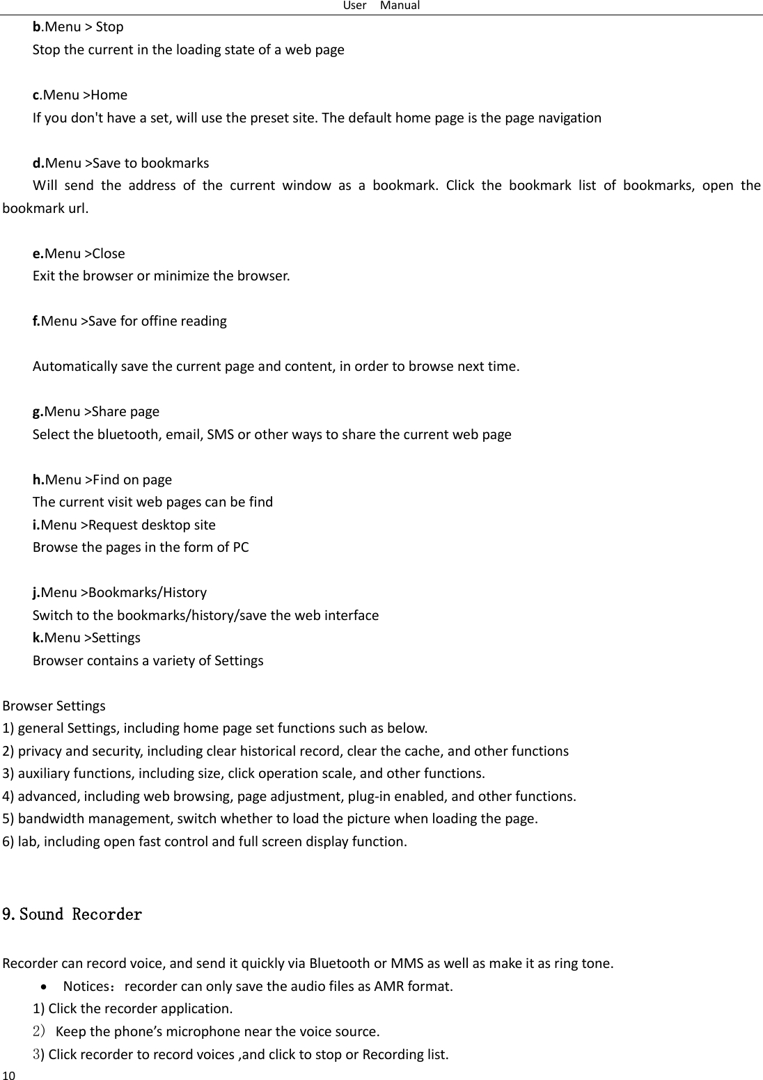 User    Manual 10 b.Menu > Stop Stop the current in the loading state of a web page  c.Menu >Home If you don't have a set, will use the preset site. The default home page is the page navigation  d.Menu >Save to bookmarks Will  send  the  address  of  the  current  window  as  a  bookmark.  Click  the  bookmark  list  of  bookmarks,  open  the bookmark url.  e.Menu >Close Exit the browser or minimize the browser.  f.Menu >Save for offine reading  Automatically save the current page and content, in order to browse next time.  g.Menu >Share page Select the bluetooth, email, SMS or other ways to share the current web page  h.Menu >Find on page The current visit web pages can be find i.Menu >Request desktop site Browse the pages in the form of PC  j.Menu >Bookmarks/History Switch to the bookmarks/history/save the web interface k.Menu >Settings Browser contains a variety of Settings  Browser Settings 1) general Settings, including home page set functions such as below. 2) privacy and security, including clear historical record, clear the cache, and other functions 3) auxiliary functions, including size, click operation scale, and other functions. 4) advanced, including web browsing, page adjustment, plug-in enabled, and other functions. 5) bandwidth management, switch whether to load the picture when loading the page. 6) lab, including open fast control and full screen display function.  9.Sound Recorder Recorder can record voice, and send it quickly via Bluetooth or MMS as well as make it as ring tone.  Notices：recorder can only save the audio files as AMR format. 1) Click the recorder application. 2) Keep the phone&rsquo;s microphone near the voice source. 3) Click recorder to record voices ,and click to stop or Recording list. 