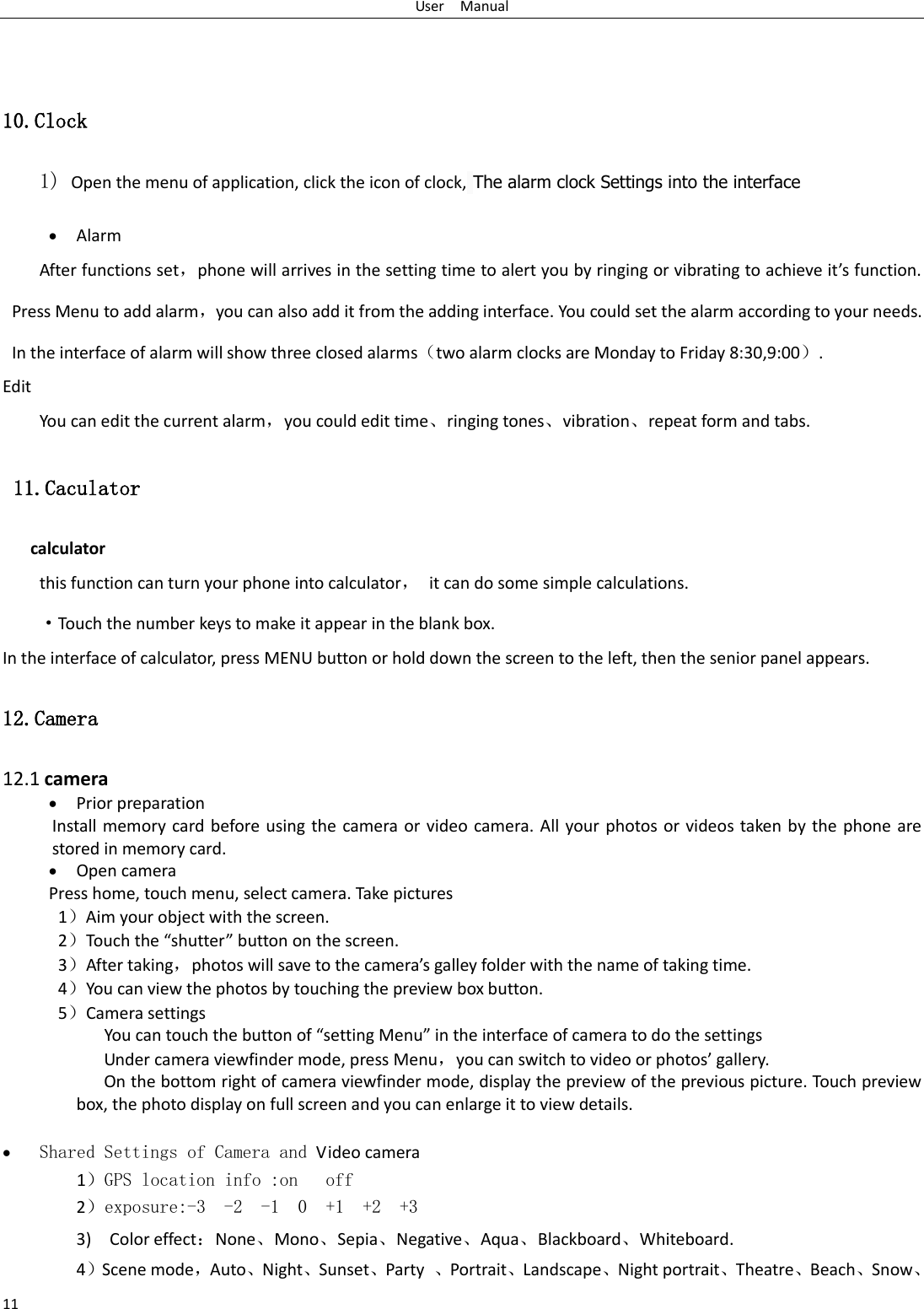 User    Manual 11   10.Clock 1) Open the menu of application, click the icon of clock, The alarm clock Settings into the interface               Alarm After functions set，phone will arrives in the setting time to alert you by ringing or vibrating to achieve it&rsquo;s function. Press Menu to add alarm，you can also add it from the adding interface. You could set the alarm according to your needs. In the interface of alarm will show three closed alarms（two alarm clocks are Monday to Friday 8:30,9:00）. Edit You can edit the current alarm，you could edit time、ringing tones、vibration、repeat form and tabs.  11.Caculator calculator this function can turn your phone into calculator，  it can do some simple calculations. &middot;Touch the number keys to make it appear in the blank box. In the interface of calculator, press MENU button or hold down the screen to the left, then the senior panel appears.   12.Camera  12.1 camera  Prior preparation Install memory card before using the camera or video  camera. All your photos or  videos taken by  the phone are stored in memory card.  Open camera Press home, touch menu, select camera. Take pictures 1）Aim your object with the screen. 2）Touch the &ldquo;shutter&rdquo; button on the screen. 3）After taking，photos will save to the camera&rsquo;s galley folder with the name of taking time. 4）You can view the photos by touching the preview box button. 5）Camera settings               You can touch the button of &ldquo;setting Menu&rdquo; in the interface of camera to do the settings Under camera viewfinder mode, press Menu，you can switch to video or photos&rsquo; gallery. On the bottom right of camera viewfinder mode, display the preview of the previous picture. Touch preview box, the photo display on full screen and you can enlarge it to view details.   Shared Settings of Camera and Video camera    1）GPS location info :on   off 2）exposure:-3  -2  -1  0  +1  +2  +3 3)    Color effect：None、Mono、Sepia、Negative、Aqua、Blackboard、Whiteboard. 4）Scene mode，Auto、Night、Sunset、Party  、Portrait、Landscape、Night portrait、Theatre、Beach、Snow、