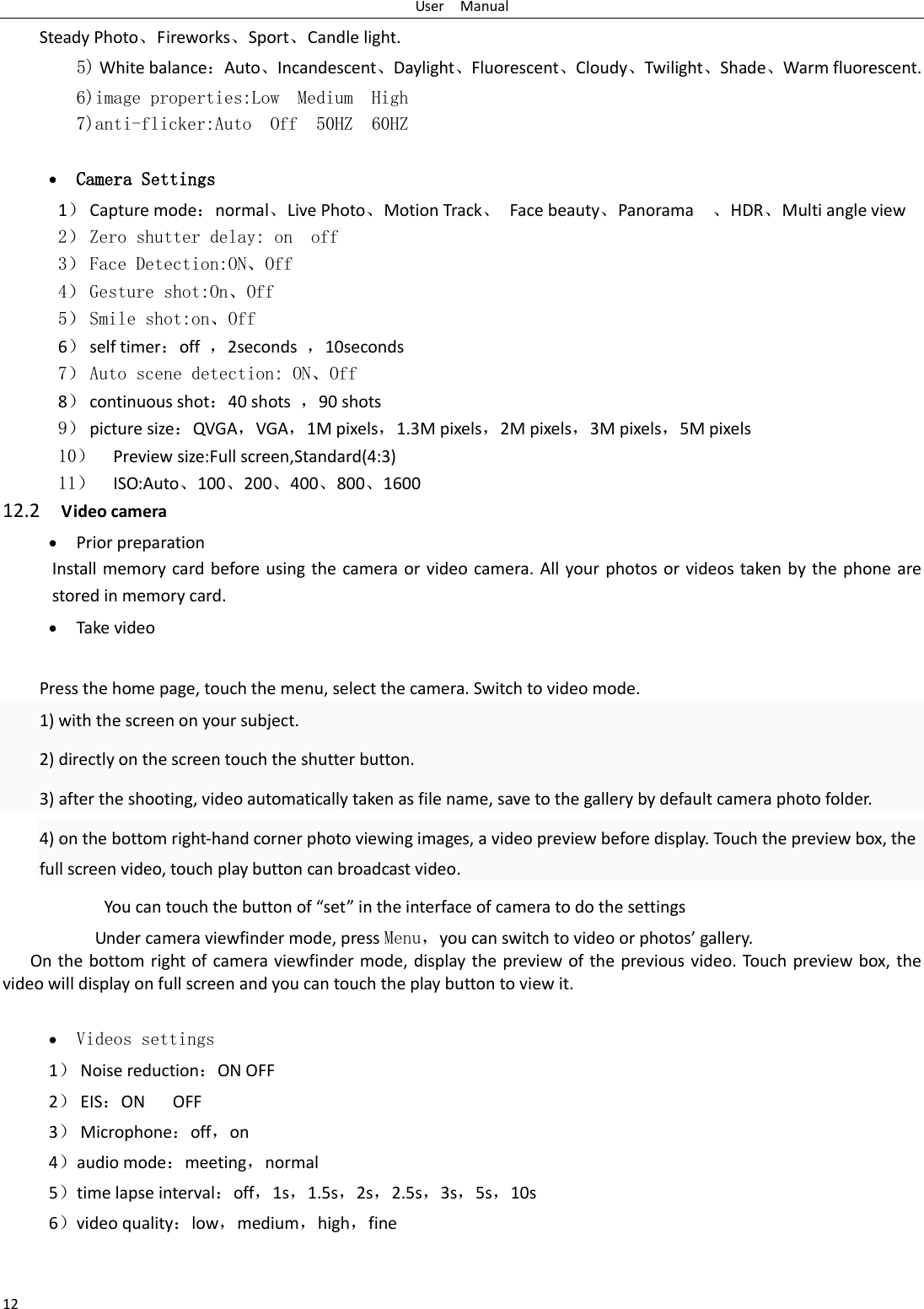 User    Manual 12 Steady Photo、Fireworks、Sport、Candle light.   5) White balance：Auto、Incandescent、Daylight、Fluorescent、Cloudy、Twilight、Shade、Warm fluorescent. 6)image properties:Low  Medium  High 7)anti-flicker:Auto  Off  50HZ  60HZ   Camera Settings 1） Capture mode：normal、Live Photo、Motion Track、  Face beauty、Panorama    、HDR、Multi angle view 2） Zero shutter delay: on  off 3） Face Detection:ON、Off 4） Gesture shot:On、Off 5） Smile shot:on、Off 6） self timer：off  ，2seconds  ，10seconds 7） Auto scene detection: ON、Off 8） continuous shot：40 shots  ，90 shots 9） picture size：QVGA，VGA，1M pixels，1.3M pixels，2M pixels，3M pixels，5M pixels 10） Preview size:Full screen,Standard(4:3) 11） ISO:Auto、100、200、400、800、1600 12.2    Video camera  Prior preparation Install memory card before using the camera or video  camera. All your photos or  videos taken by  the phone are stored in memory card.  Take video  Press the home page, touch the menu, select the camera. Switch to video mode.     1) with the screen on your subject. 2) directly on the screen touch the shutter button. 3) after the shooting, video automatically taken as file name, save to the gallery by default camera photo folder. 4) on the bottom right-hand corner photo viewing images, a video preview before display. Touch the preview box, the full screen video, touch play button can broadcast video.        You can touch the button of &ldquo;set&rdquo; in the interface of camera to do the settings Under camera viewfinder mode, press Menu，you can switch to video or photos&rsquo; gallery. On the bottom right of camera viewfinder mode, display the preview of the previous video. Touch preview box, the video will display on full screen and you can touch the play button to view it.   Videos settings 1） Noise reduction：ON OFF 2） EIS：ON      OFF 3） Microphone：off，on 4）audio mode：meeting，normal 5）time lapse interval：off，1s，1.5s，2s，2.5s，3s，5s，10s 6）video quality：low，medium，high，fine  