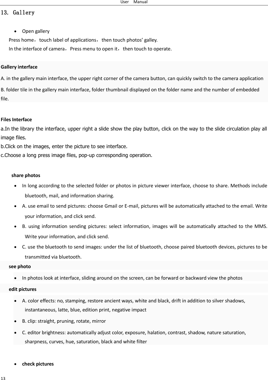 User    Manual 13 13. Gallery  Open gallery Press home，touch label of applications，then touch photos&rsquo; galley. In the interface of camera，Press menu to open it，then touch to operate.  Gallery interface A. in the gallery main interface, the upper right corner of the camera button, can quickly switch to the camera application B. folder tile in the gallery main interface, folder thumbnail displayed on the folder name and the number of embedded file.  Files Interface a.In the library the interface, upper right a slide show the play button, click on the way to the slide circulation play all image files. b.Click on the images, enter the picture to see interface. c.Choose a long press image files, pop-up corresponding operation.  share photos  In long according to the selected folder or photos in picture viewer interface, choose to share. Methods include bluetooth, mail, and information sharing.  A. use email to send pictures: choose Gmail or E-mail, pictures will be automatically attached to the email. Write your information, and click send.  B.  using  information  sending  pictures:  select  information,  images  will  be  automatically  attached  to  the  MMS. Write your information, and click send.  C. use the bluetooth to send images: under the list of bluetooth, choose paired bluetooth devices, pictures to be transmitted via bluetooth.   see photo  In photos look at interface, sliding around on the screen, can be forward or backward view the photos   edit pictures  A. color effects: no, stamping, restore ancient ways, white and black, drift in addition to silver shadows, instantaneous, latte, blue, edition print, negative impact  B. clip: straight, pruning, rotate, mirror  C. editor brightness: automatically adjust color, exposure, halation, contrast, shadow, nature saturation, sharpness, curves, hue, saturation, black and white filter   check pictures 