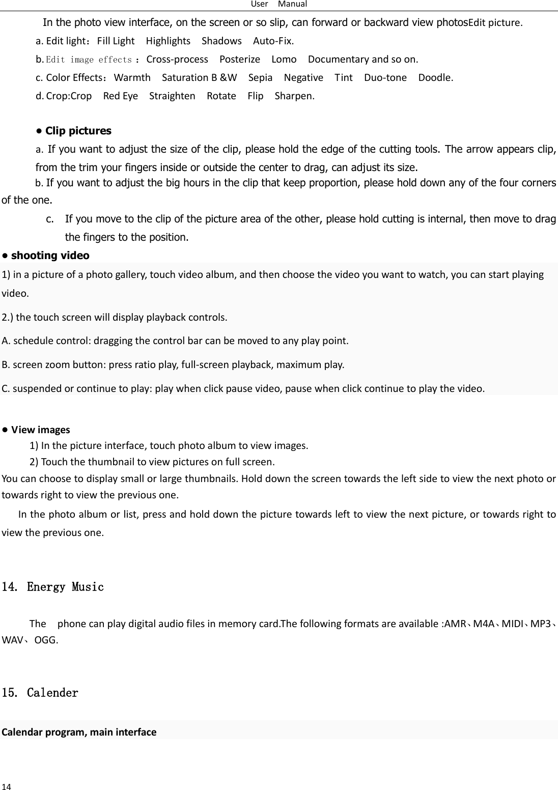 User    Manual 14 In the photo view interface, on the screen or so slip, can forward or backward view photosEdit picture. a. Edit light：Fill Light    Highlights    Shadows    Auto-Fix. b. Edit image effects ：Cross-process    Posterize    Lomo    Documentary and so on. c. Color Effects：Warmth    Saturation B &amp;W    Sepia    Negative    Tint    Duo-tone    Doodle. d. Crop:Crop    Red Eye    Straighten    Rotate    Flip    Sharpen.  &bull; Clip pictures a.  If you want to adjust the size of the clip, please hold the edge of the cutting tools. The arrow appears clip, from the trim your fingers inside or outside the center to drag, can adjust its size.   b. If you want to adjust the big hours in the clip that keep proportion, please hold down any of the four corners of the one.   c. If you move to the clip of the picture area of the other, please hold cutting is internal, then move to drag the fingers to the position. &bull; shooting video 1) in a picture of a photo gallery, touch video album, and then choose the video you want to watch, you can start playing video. 2.) the touch screen will display playback controls. A. schedule control: dragging the control bar can be moved to any play point. B. screen zoom button: press ratio play, full-screen playback, maximum play. C. suspended or continue to play: play when click pause video, pause when click continue to play the video.  &bull; View images 1) In the picture interface, touch photo album to view images. 2) Touch the thumbnail to view pictures on full screen. You can choose to display small or large thumbnails. Hold down the screen towards the left side to view the next photo or towards right to view the previous one. In the photo album or list, press and hold down the picture towards left to view the next picture, or towards right to view the previous one.  14. Energy Music The    phone can play digital audio files in memory card.The following formats are available :AMR、M4A、MIDI、MP3、WAV、OGG.  15. Calender Calendar program, main interface 