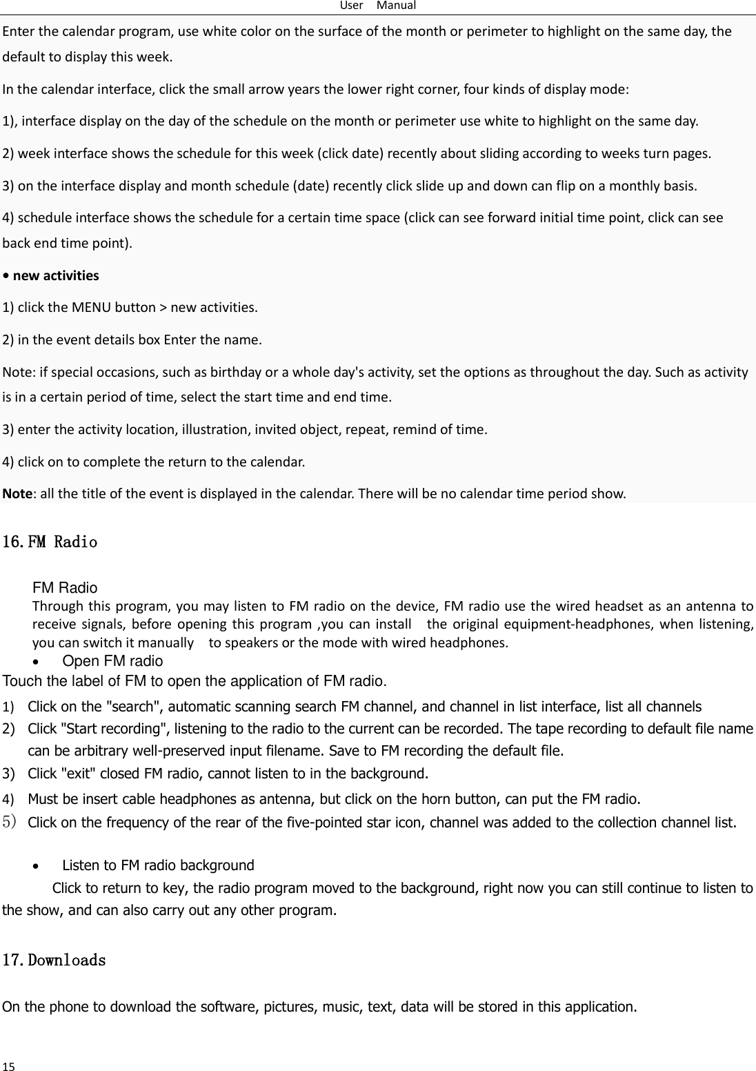 User    Manual 15 Enter the calendar program, use white color on the surface of the month or perimeter to highlight on the same day, the default to display this week. In the calendar interface, click the small arrow years the lower right corner, four kinds of display mode: 1), interface display on the day of the schedule on the month or perimeter use white to highlight on the same day. 2) week interface shows the schedule for this week (click date) recently about sliding according to weeks turn pages. 3) on the interface display and month schedule (date) recently click slide up and down can flip on a monthly basis. 4) schedule interface shows the schedule for a certain time space (click can see forward initial time point, click can see back end time point). &bull; new activities 1) click the MENU button > new activities. 2) in the event details box Enter the name. Note: if special occasions, such as birthday or a whole day's activity, set the options as throughout the day. Such as activity is in a certain period of time, select the start time and end time. 3) enter the activity location, illustration, invited object, repeat, remind of time. 4) click on to complete the return to the calendar. Note: all the title of the event is displayed in the calendar. There will be no calendar time period show. 16.FM Radio FM Radio   Through this program, you may listen to FM radio on the device, FM radio use the wired headset as an antenna to receive  signals, before  opening  this  program  ,you  can  install    the  original equipment-headphones,  when  listening, you can switch it manually    to speakers or the mode with wired headphones.  Open FM radio   Touch the label of FM to open the application of FM radio. 1) Click on the "search", automatic scanning search FM channel, and channel in list interface, list all channels 2) Click "Start recording", listening to the radio to the current can be recorded. The tape recording to default file name can be arbitrary well-preserved input filename. Save to FM recording the default file. 3) Click "exit" closed FM radio, cannot listen to in the background. 4) Must be insert cable headphones as antenna, but click on the horn button, can put the FM radio. 5) Click on the frequency of the rear of the five-pointed star icon, channel was added to the collection channel list.   Listen to FM radio background   Click to return to key, the radio program moved to the background, right now you can still continue to listen to the show, and can also carry out any other program. 17.Downloads On the phone to download the software, pictures, music, text, data will be stored in this application. 
