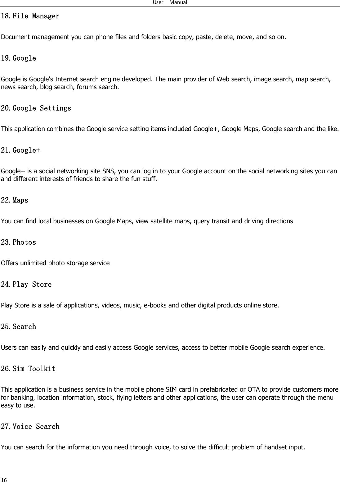 User    Manual 16 18.File Manager Document management you can phone files and folders basic copy, paste, delete, move, and so on. 19.Google   Google is Google's Internet search engine developed. The main provider of Web search, image search, map search, news search, blog search, forums search. 20.Google Settings   This application combines the Google service setting items included Google+, Google Maps, Google search and the like. 21.Google+ Google+ is a social networking site SNS, you can log in to your Google account on the social networking sites you can and different interests of friends to share the fun stuff.         22.Maps You can find local businesses on Google Maps, view satellite maps, query transit and driving directions   23.Photos   Offers unlimited photo storage service       24.Play Store  Play Store is a sale of applications, videos, music, e-books and other digital products online store.       25.Search   Users can easily and quickly and easily access Google services, access to better mobile Google search experience. 26.Sim Toolkit This application is a business service in the mobile phone SIM card in prefabricated or OTA to provide customers more for banking, location information, stock, flying letters and other applications, the user can operate through the menu easy to use. 27.Voice Search   You can search for the information you need through voice, to solve the difficult problem of handset input. 