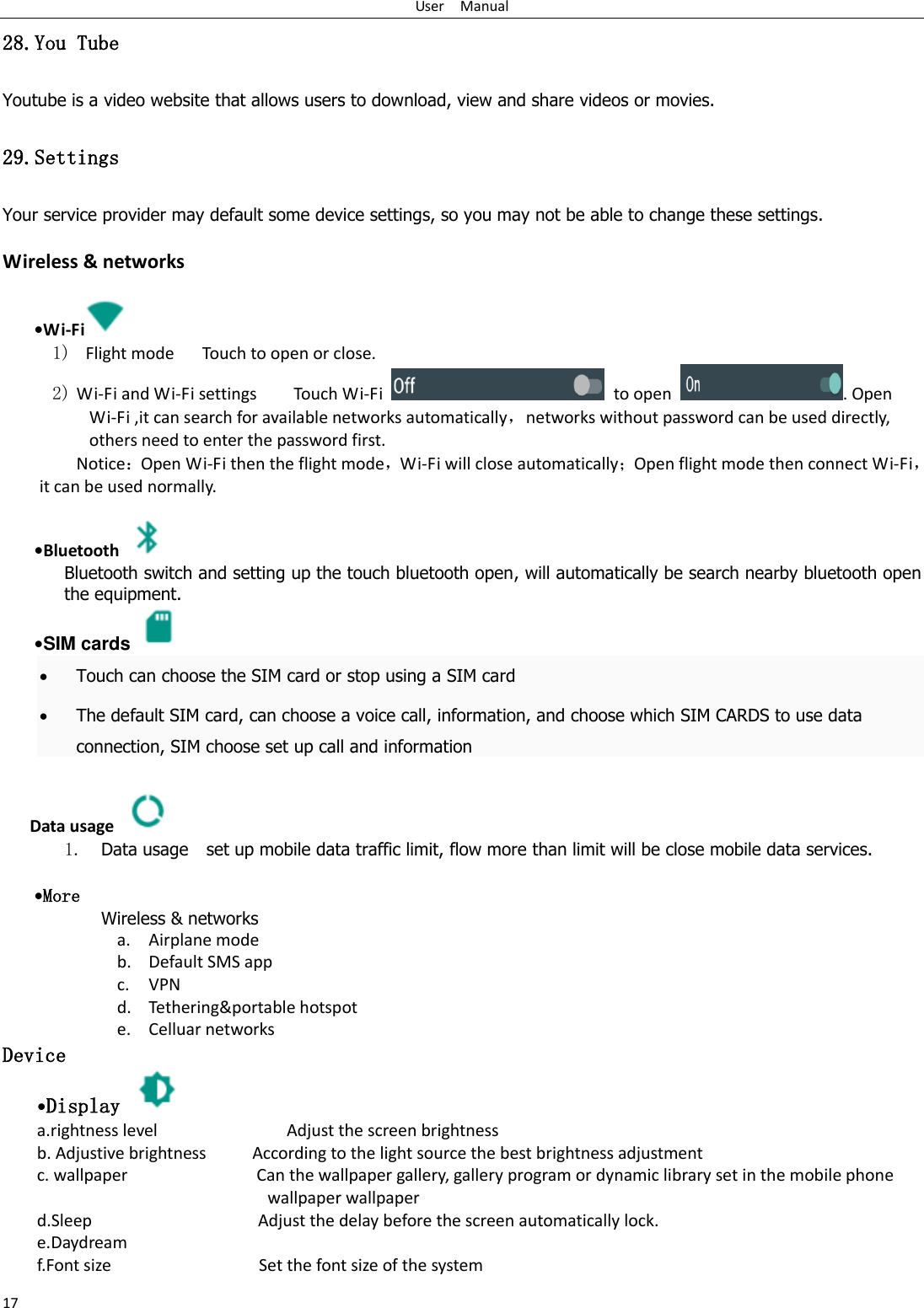 User    Manual 17 28.You Tube Youtube is a video website that allows users to download, view and share videos or movies. 29.Settings Your service provider may default some device settings, so you may not be able to change these settings.  Wireless &amp; networks   &bull;Wi-Fi  1)   Flight mode   Touch to open or close. 2) Wi-Fi and Wi-Fi settings        Touch Wi-Fi    to open  . Open Wi-Fi ,it can search for available networks automatically，networks without password can be used directly, others need to enter the password first. Notice：Open Wi-Fi then the flight mode，Wi-Fi will close automatically；Open flight mode then connect Wi-Fi，it can be used normally.   &bull;Bluetooth  Bluetooth switch and setting up the touch bluetooth open, will automatically be search nearby bluetooth open the equipment.  &bull;SIM cards   Touch can choose the SIM card or stop using a SIM card  The default SIM card, can choose a voice call, information, and choose which SIM CARDS to use data connection, SIM choose set up call and information  Data usage  1. Data usage    set up mobile data traffic limit, flow more than limit will be close mobile data services.   &bull;More Wireless &amp; networks a. Airplane mode b. Default SMS app c. VPN d. Tethering&amp;portable hotspot     e. Celluar networks Device &bull;Display   a.rightness level                            Adjust the screen brightness b. Adjustive brightness          According to the light source the best brightness adjustment c. wallpaper                            Can the wallpaper gallery, gallery program or dynamic library set in the mobile phone wallpaper wallpaper d.Sleep                                    Adjust the delay before the screen automatically lock. e.Daydream f.Font size                                Set the font size of the system 