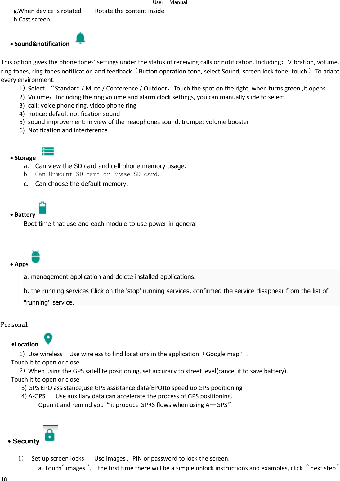 User    Manual 18 g.When device is rotated        Rotate the content inside h.Cast screen                               Sound&amp;notification    This option gives the phone tones&rsquo; settings under the status of receiving calls or notification. Including：Vibration, volume, ring tones, ring tones notification and feedback（Button operation tone, select Sound, screen lock tone, touch）.To adapt every environment. 1) Select  &ldquo;Standard / Mute / Conference / Outdoor，Touch the spot on the right, when turns green ,it opens. 2) Volume：Including the ring volume and alarm clock settings, you can manually slide to select.   3) call: voice phone ring, video phone ring 4) notice: default notification sound 5) sound improvement: in view of the headphones sound, trumpet volume booster 6) Notification and interference   Storage   a. Can view the SD card and cell phone memory usage.   b. Can Unmount SD card or Erase SD card. c. Can choose the default memory.     Battery  Boot time that use and each module to use power in general      Apps  a. management application and delete installed applications. b. the running services Click on the 'stop' running services, confirmed the service disappear from the list of "running" service.  Personal    &bull;Location  1) Use wireless  Use wireless to find locations in the application（Google map）. Touch it to open or close 2) When using the GPS satellite positioning, set accuracy to street level(cancel it to save battery). Touch it to open or close    3) GPS EPO assistance,use GPS assistance data(EPO)to speed uo GPS poditioning 4) A-GPS     Use auxiliary data can accelerate the process of GPS positioning. Open it and remind you&ldquo;it produce GPRS flows when using A&mdash;GPS&rdquo;.   &bull; Security    1)  Set up screen locks   Use images、PIN or password to lock the screen. a. Touch&ldquo;images&rdquo;,    the first time there will be a simple unlock instructions and examples, click &ldquo;next step&rdquo; 