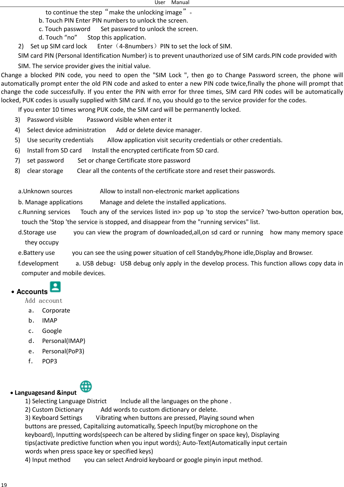 User    Manual 19 to continue the step&ldquo;make the unlocking image&rdquo;。 b. Touch PIN Enter PIN numbers to unlock the screen.           c. Touch password    Set password to unlock the screen. d. Touch &ldquo;no&rdquo;    Stop this application. 2)    Set up SIM card lock      Enter（4-8numbers）PIN to set the lock of SIM. SIM card PIN (Personal Identification Number) is to prevent unauthorized use of SIM cards.PIN code provided with SIM. The service provider gives the initial value. Change  a  blocked  PIN  code,  you  need  to  open  the  "SIM  Lock  ",  then  go  to  Change  Password  screen,  the  phone  will automatically prompt enter the old PIN code and asked to enter a new PIN code twice,finally the phone will prompt that change the code successfully. If  you enter  the PIN with error for three times, SIM card  PIN codes will be  automatically locked, PUK codes is usually supplied with SIM card. If no, you should go to the service provider for the codes. If you enter 10 times wrong PUK code, the SIM card will be permanently locked. 3)    Password visible        Password visible when enter it 4)    Select device administration      Add or delete device manager. 5)    Use security credentials     Allow application visit security credentials or other credentials. 6)    Install from SD card      Install the encrypted certificate from SD card.   7)    set password        Set or change Certificate store password 8)    clear storage        Clear all the contents of the certificate store and reset their passwords.  a.Unknown sources                Allow to install non-electronic market applications b. Manage applications          Manage and delete the installed applications. c.Running services      Touch any of the  services listed in> pop  up 'to stop the  service? 'two-button operation box, touch the 'Stop 'the service is stopped, and disappear from the "running services" list. d.Storage use          you can view the program of downloaded,all,on sd card or running    how many memory space they occupy   e.Battery use          you can see the using power situation of cell Standyby,Phone idle,Display and Browser. f.development          a. USB debug：USB debug only apply in the develop process. This function allows copy data in computer and mobile devices. &bull; Accounts  Add account a． Corporate b． IMAP c． Google d． Personal(IMAP) e． Personal(PoP3) f． POP3   Languagesand &amp;input  1) Selecting Language District        Include all the languages on the phone .   2) Custom Dictionary          Add words to custom dictionary or delete. 3) Keyboard Settings        Vibrating when buttons are pressed, Playing sound when buttons are pressed, Capitalizing automatically, Speech Input(by microphone on the keyboard), Inputting words(speech can be altered by sliding finger on space key), Displaying tips(activate predictive function when you input words); Auto-Text(Automatically input certain words when press space key or specified keys) 4) Input method        you can select Android keyboard or google pinyin input method.  